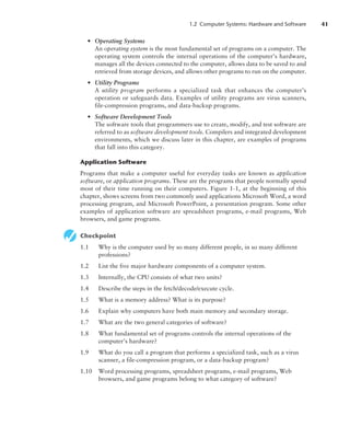 1.2 Computer Systems: Hardware and Software 41
• Operating Systems
An operating system is the most fundamental set of programs on a computer. The
operating system controls the internal operations of the computer’s hardware,
manages all the devices connected to the computer, allows data to be saved to and
retrieved from storage devices, and allows other programs to run on the computer.
• Utility Programs
A utility program performs a specialized task that enhances the computer’s
­
operation or safeguards data. Examples of utility programs are virus scanners,
file-compression programs, and data-backup programs.
• Software Development Tools
The software tools that programmers use to create, modify, and test software are
referred to as software development tools. Compilers and integrated development
environments, which we discuss later in this chapter, are examples of programs
that fall into this category.
Application Software
Programs that make a computer useful for everyday tasks are known as application
software, or application programs. These are the programs that people normally spend
most of their time running on their computers. Figure 1-1, at the beginning of this
chapter, shows screens from two commonly used applications Microsoft Word, a word
processing program, and Microsoft PowerPoint, a presentation program. Some other
examples of application software are spreadsheet programs, e-mail programs, Web
browsers, and game programs.
Checkpoint
1.1 Why is the computer used by so many different people, in so many different
professions?
1.2 List the five major hardware components of a computer system.
1.3 Internally, the CPU consists of what two units?
1.4 Describe the steps in the fetch/decode/execute cycle.
1.5 What is a memory address? What is its purpose?
1.6 Explain why computers have both main memory and secondary storage.
1.7 What are the two general categories of software?
1.8 What fundamental set of programs controls the internal operations of the
­computer’s hardware?
1.9 What do you call a program that performs a specialized task, such as a virus
scanner, a file-compression program, or a data-backup program?
1.10 Word processing programs, spreadsheet programs, e-mail programs, Web
browsers, and game programs belong to what category of software?
 