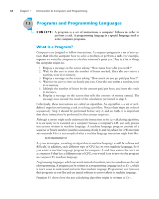 42 Chapter 1 Introduction to Computers and Programming
1.3 Programs and Programming Languages
CONCEPT: A program is a set of instructions a computer follows in order to
perform a task. A programming language is a special language used to
write computer programs.
What Is a Program?
Computers are designed to follow instructions. A computer program is a set of instruc-
tions that tells the computer how to solve a problem or perform a task. For example,
suppose we want the computer to calculate someone’s gross pay. Here is a list of things
the computer might do:
1. Display a message on the screen asking “How many hours did you work?”
2. Wait for the user to enter the number of hours worked. Once the user enters a
number, store it in memory.
3. Display a message on the screen asking “How much do you get paid per hour?”
4. Wait for the user to enter an hourly pay rate. Once the user enters a number, store
it in memory.
5. Multiply the number of hours by the amount paid per hour, and store the result
in memory.
6. Display a message on the screen that tells the amount of money earned. The
­
message must include the result of the calculation performed in step 5.
Collectively, these instructions are called an algorithm. An algorithm is a set of well-
defined steps for performing a task or solving a problem. Notice these steps are ordered
sequentially. Step 1 should be performed before step 2, and so forth. It is important
that these instructions be performed in their proper sequence.
Although a person might easily understand the instructions in the pay-calculating algorithm,
it is not ready to be executed on a computer because a computer’s CPU can only process
instructions written in machine language. A machine language program consists of a
sequence of binary numbers (numbers consisting of only 1s and 0s), which the CPU interprets
as commands. Here is an example of what a machine language instruction might look like:
1011010000000101
As you can imagine, encoding an algorithm in machine language would be tedious and
difficult. In addition, each different type of CPU has its own machine language. So if
you wrote a machine language program for computer A and then wanted to run it on
a computer B that has a different type of CPU, you would have to rewrite the program
in computer B’s machine language.
Programming languages, which use words instead of numbers, were invented to ease the task
of programming. A program can be written in a programming language such as C++, which
is much easier to understand and write than machine language. Programmers can then save
their programs in text files and use special software to convert them to machine language.
Program 1-1 shows how the pay-calculating algorithm might be written in C++.
 