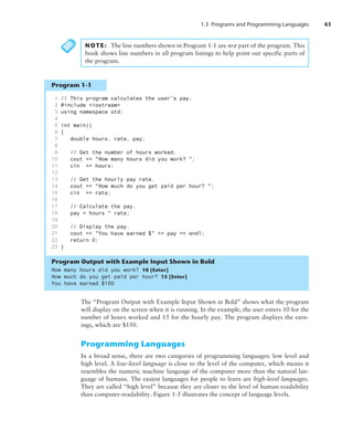 1.3 Programs and Programming Languages 43
NOTE: The line numbers shown in Program 1-1 are not part of the program. This
book shows line numbers in all program listings to help point out specific parts of
the program.
Program 1-1
1 // This program calculates the user's pay.
2 #include iostream
3 using namespace std;
4
5 int main()
6 {
7 double hours, rate, pay;
8
9 // Get the number of hours worked.
10 cout  How many hours did you work? ;
11 cin  hours;
12
13 // Get the hourly pay rate.
14 cout  How much do you get paid per hour? ;
15 cin  rate;
16
17 // Calculate the pay.
18 pay = hours * rate;
19
20 // Display the pay.
21 cout  You have earned $  pay  endl;
22 return 0;
23 }
Program Output with Example Input Shown in Bold
How many hours did you work? 10 [Enter]
How much do you get paid per hour? 15 [Enter]
You have earned $150
The “Program Output with Example Input Shown in Bold” shows what the program
will display on the screen when it is running. In the example, the user enters 10 for the
number of hours worked and 15 for the hourly pay. The program displays the earn-
ings, which are $150.
Programming Languages
In a broad sense, there are two categories of programming languages: low level and
high level. A low-level language is close to the level of the computer, which means it
resembles the numeric machine language of the computer more than the natural lan-
guage of humans. The easiest languages for people to learn are high-level languages.
They are called “high level” because they are closer to the level of human-readability
than computer-readability. Figure 1-5 illustrates the concept of language levels.
 