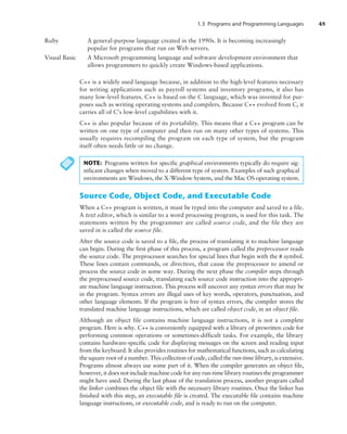 1.3 Programs and Programming Languages 45
C++ is a widely used language because, in addition to the high-level features necessary
for writing applications such as payroll systems and inventory programs, it also has
many low-level features. C++ is based on the C language, which was invented for pur-
poses such as writing operating systems and compilers. Because C++ evolved from C, it
carries all of C’s low-level capabilities with it.
C++ is also popular because of its portability. This means that a C++ program can be
written on one type of computer and then run on many other types of systems. This
usually requires recompiling the program on each type of system, but the program
itself often needs little or no change.
Ruby	
A general-purpose language created in the 1990s. It is becoming increasingly
popular for programs that run on Web servers.
Visual Basic	
A Microsoft programming language and software development environment that
allows programmers to quickly create Windows-based applications.
NOTE: Programs written for specific graphical environments typically do require sig-
nificant changes when moved to a different type of system. Examples of such graphical
environments are Windows, the X-Window System, and the Mac OS operating system.
Source Code, Object Code, and Executable Code
When a C++ program is written, it must be typed into the computer and saved to a file.
A text editor, which is similar to a word processing program, is used for this task. The
statements written by the programmer are called source code, and the file they are
saved in is called the source file.
After the source code is saved to a file, the process of translating it to machine language
can begin. During the first phase of this process, a program called the preprocessor reads
the source code. The preprocessor searches for special lines that begin with the # symbol.
These lines contain commands, or directives, that cause the preprocessor to amend or
process the source code in some way. During the next phase the compiler steps through
the preprocessed source code, translating each source code instruction into the appropri-
ate machine language instruction. This process will uncover any syntax errors that may be
in the program. Syntax errors are illegal uses of key words, operators, punctuation, and
other language elements. If the program is free of syntax errors, the compiler stores the
translated machine language instructions, which are called object code, in an object file.
Although an object file contains machine language instructions, it is not a complete
program. Here is why. C++ is conveniently equipped with a library of prewritten code for
performing common operations or sometimes-difficult tasks. For example, the library
­
contains hardware-specific code for displaying messages on the screen and reading input
from the keyboard. It also provides routines for mathematical functions, such as calculating
the square root of a number. This collection of code, called the run-time library, is extensive.
Programs almost always use some part of it. When the compiler generates an object file,
however, it does not include machine code for any run-time library routines the programmer
might have used. During the last phase of the translation process, another program called
the linker combines the object file with the necessary library routines. Once the linker has
finished with this step, an executable file is created. The executable file contains machine
language instructions, or executable code, and is ready to run on the computer.
 