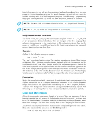 1.4 What Is a Program Made of? 49
intended purposes. As you will see, the programmer is allowed to make up his or her own
names for certain things in a program. Key words, however, are reserved and cannot be
used for anything other than their designated purposes. Part of learning a programming
language is learning what the key words are, what they mean, and how to use them.
NOTE: The #include iostream statement in line 2 is a preprocessor directive.
NOTE: In C++, key words are always written in all lowercase.
Programmer-Defined Identifiers
The words hours, rate, and pay that appear in the program on lines 7, 11, 15, 18, and
21 are programmer-defined identifiers. They are not part of the C++ language but
rather are names made up by the programmer. In this particular program, these are the
names of variables. As you will learn later in this chapter, variables are the names of
memory locations that may hold data.
Operators
On line 18 the following statement appears:
pay = hours * rate;
The = and * symbols are both operators. They perform operations on pieces of data, known
as operands. The * operator multiplies its two operands, which in this example are the
variables hours and rate. The = symbol is called the assignment operator. It takes the
value of the expression on the right and stores it in the variable whose name appears on the
left. In this example, the = operator stores in the pay variable the result of the hours vari-
able multiplied by the rate variable. In other words, the statement says, “Make the pay
variable equal to hours times rate” or “pay is assigned the value of hours times rate.”
Punctuation
Notice that many lines end with a semicolon. A semicolon in C++ is similar to a period in
English. It marks the end of a complete sentence (or statement, as it is called in program-
ming). Semicolons do not appear at the end of every line in a C++ program, however.
There are rules that govern where semicolons are required and where they are not. Part
of learning C++ is learning where to place semicolons and other punctuation symbols.
Lines and Statements
Often, the contents of a program are thought of in terms of lines and statements. A line is
just that—a single line as it appears in the body of a program. Program 1-1 is shown with
each of its lines numbered. Most of the lines contain something meaningful; however, some
of the lines are empty. The blank lines are only there to make the program more readable.
A statement is a complete instruction that causes the computer to perform some action.
Here is the statement that appears in line 10 of Program 1-1:
cout  How many hours did you work? ;
 
