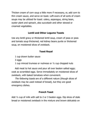 Thicken cream of corn soup a little more if necessary, or, add corn to
thin cream sauce, and serve on toast. Left-overs of all sorts of cream
soups may be utilized for toast: celery, asparagus, string bean,
oyster plant and spinach, also succotash and other stewed or
creamed vegetables.
Lentil and Other Legume Toasts
Use any lentil gravy or thickened lentil soup, cream of peas or peas
and tomato soup thickened, red kidney beans purée or thickened
soup, on moistened slices of zwieback.
Toast Royal
1 cup drawn butter sauce
3 eggs
1 cup minced trumese or nutmese or ½ cup chopped nuts
Add meat to hot sauce and pour all over beaten salted eggs;
cook as scrambled eggs. Serve immediately on moistened slices of
zwieback, with baked tomatoes when convenient.
The following toasts are of a different nature (though slices of
zwieback may be used instead of bread), but they are good
emergency dishes.
French Toast
Add ½ cup of milk with salt to 2 or 3 beaten eggs. Dip slices of stale
bread or moistened zwieback in the mixture and brown delicately on
 