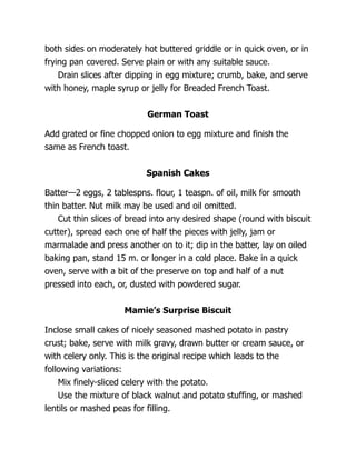 both sides on moderately hot buttered griddle or in quick oven, or in
frying pan covered. Serve plain or with any suitable sauce.
Drain slices after dipping in egg mixture; crumb, bake, and serve
with honey, maple syrup or jelly for Breaded French Toast.
German Toast
Add grated or fine chopped onion to egg mixture and finish the
same as French toast.
Spanish Cakes
Batter—2 eggs, 2 tablespns. flour, 1 teaspn. of oil, milk for smooth
thin batter. Nut milk may be used and oil omitted.
Cut thin slices of bread into any desired shape (round with biscuit
cutter), spread each one of half the pieces with jelly, jam or
marmalade and press another on to it; dip in the batter, lay on oiled
baking pan, stand 15 m. or longer in a cold place. Bake in a quick
oven, serve with a bit of the preserve on top and half of a nut
pressed into each, or, dusted with powdered sugar.
Mamie’s Surprise Biscuit
Inclose small cakes of nicely seasoned mashed potato in pastry
crust; bake, serve with milk gravy, drawn butter or cream sauce, or
with celery only. This is the original recipe which leads to the
following variations:
Mix finely-sliced celery with the potato.
Use the mixture of black walnut and potato stuffing, or mashed
lentils or mashed peas for filling.
 