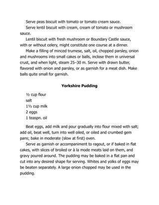 Serve peas biscuit with tomato or tomato cream sauce.
Serve lentil biscuit with cream, cream of tomato or mushroom
sauce.
Lentil biscuit with fresh mushroom or Boundary Castle sauce,
with or without celery, might constitute one course at a dinner.
Make a filling of minced trumese, salt, oil, chopped parsley, onion
and mushrooms into small cakes or balls, inclose them in universal
crust, and when light, steam 25–30 m. Serve with drawn butter,
flavored with onion and parsley, or as garnish for a meat dish. Make
balls quite small for garnish.
Yorkshire Pudding
½ cup flour
salt
1⅓ cup milk
2 eggs
1 teaspn. oil
Beat eggs, add milk and pour gradually into flour mixed with salt;
add oil, beat well, turn into well oiled, or oiled and crumbed gem
pans; bake in moderate (slow at first) oven.
Serve as garnish or accompaniment to ragout, or if baked in flat
cakes, with slices of broiled or à la mode meats laid on them, and
gravy poured around. The pudding may be baked in a flat pan and
cut into any desired shape for serving. Whites and yolks of eggs may
be beaten separately. A large onion chopped may be used in the
pudding.
 