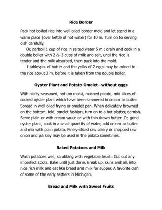 Rice Border
Pack hot boiled rice into well oiled border mold and let stand in a
warm place (over kettle of hot water) for 10 m. Turn on to serving
dish carefully.
Or, parboil 1 cup of rice in salted water 5 m.; drain and cook in a
double boiler with 2½–3 cups of milk and salt, until the rice is
tender and the milk absorbed, then pack into the mold.
1 tablespn. of butter and the yolks of 2 eggs may be added to
the rice about 2 m. before it is taken from the double boiler.
Oyster Plant and Potato Omelet—without eggs
With nicely seasoned, not too moist, mashed potato, mix slices of
cooked oyster plant which have been simmered in cream or butter.
Spread in well oiled frying or omelet pan. When delicately browned
on the bottom, fold, omelet fashion, turn on to a hot platter, garnish.
Serve plain or with cream sauce or with thin drawn butter. Or, grind
oyster plant, cook in a small quantity of water, add cream or butter
and mix with plain potato. Finely-sliced raw celery or chopped raw
onion and parsley may be used in the potato sometimes.
Baked Potatoes and Milk
Wash potatoes well, scrubbing with vegetable brush. Cut out any
imperfect spots. Bake until just done. Break up, skins and all, into
nice rich milk and eat like bread and milk for supper. A favorite dish
of some of the early settlers in Michigan.
Bread and Milk with Sweet Fruits
 