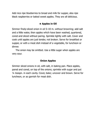 Add nice ripe blueberries to bread and milk for supper, also ripe
black raspberries or baked sweet apples. They are all delicious.
★ Apples in Oil
Simmer finely-sliced onion in oil 5–10 m. without browning; add salt
and a little water, then apples which have been washed, quartered,
cored and sliced without paring. Sprinkle lightly with salt. Cover and
cook until apples are just tender, not broken. Serve for breakfast or
supper, or with a meat dish instead of a vegetable, for luncheon or
dinner.
The onion may be omitted. Use a little sugar when apples are
very sour.
Onion Apples
Simmer sliced onions in oil, with salt, in baking pan. Place apples,
pared and cored, on top of the onions; sprinkle with sugar and put
¼ teaspn. in each cavity. Cover, bake; uncover and brown. Serve for
luncheon, or as garnish for meat dish.
 