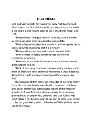 TRUE MEATS
“And God said, Behold I have given you every herb bearing seed,
which is upon the face of all the earth, and every tree, in the which
is the fruit of a tree yielding seed; to you it shall be for meat.” Gen.
1:29.
“The food which God gave Adam in his sinless state is the best
for man’s use as he seeks to regain that sinless state.
“The intelligence displayed by many dumb animals approaches so
closely to human intelligence that it is a mystery.
“The animals see and hear and love and fear and suffer.
“They manifest sympathy and tenderness toward their
companions in suffering.
“They form attachments for man which are not broken without
great suffering to them.
“Think of the cruelty to animals that meat eating involves and its
effect on those who inflict and those who behold it. How it destroys
the tenderness with which we should regard these creatures of
God!”
The high price of flesh foods, the knowledge of the waste matter
in the blood of even healthy animals which remains in their flesh
after death, and the well authenticated reports of the increasing
prevalence of most loathsome diseases among them, causes a
growing desire among thinking people to take their food at first
hand, before it has become a part of the body of some lower animal.
So, the great food question of the day is—“What shall we use in
the place of meat?”
 