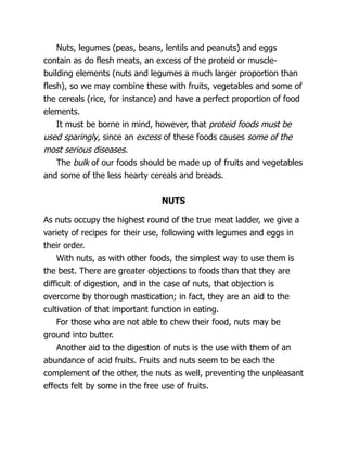 Nuts, legumes (peas, beans, lentils and peanuts) and eggs
contain as do flesh meats, an excess of the proteid or muscle-
building elements (nuts and legumes a much larger proportion than
flesh), so we may combine these with fruits, vegetables and some of
the cereals (rice, for instance) and have a perfect proportion of food
elements.
It must be borne in mind, however, that proteid foods must be
used sparingly, since an excess of these foods causes some of the
most serious diseases.
The bulk of our foods should be made up of fruits and vegetables
and some of the less hearty cereals and breads.
NUTS
As nuts occupy the highest round of the true meat ladder, we give a
variety of recipes for their use, following with legumes and eggs in
their order.
With nuts, as with other foods, the simplest way to use them is
the best. There are greater objections to foods than that they are
difficult of digestion, and in the case of nuts, that objection is
overcome by thorough mastication; in fact, they are an aid to the
cultivation of that important function in eating.
For those who are not able to chew their food, nuts may be
ground into butter.
Another aid to the digestion of nuts is the use with them of an
abundance of acid fruits. Fruits and nuts seem to be each the
complement of the other, the nuts as well, preventing the unpleasant
effects felt by some in the free use of fruits.
 