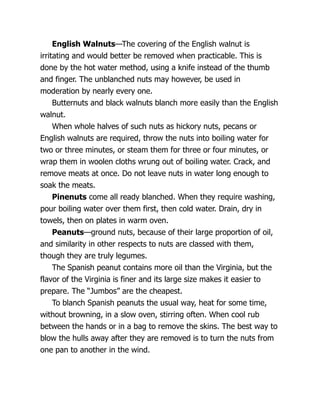 English Walnuts—The covering of the English walnut is
irritating and would better be removed when practicable. This is
done by the hot water method, using a knife instead of the thumb
and finger. The unblanched nuts may however, be used in
moderation by nearly every one.
Butternuts and black walnuts blanch more easily than the English
walnut.
When whole halves of such nuts as hickory nuts, pecans or
English walnuts are required, throw the nuts into boiling water for
two or three minutes, or steam them for three or four minutes, or
wrap them in woolen cloths wrung out of boiling water. Crack, and
remove meats at once. Do not leave nuts in water long enough to
soak the meats.
Pinenuts come all ready blanched. When they require washing,
pour boiling water over them first, then cold water. Drain, dry in
towels, then on plates in warm oven.
Peanuts—ground nuts, because of their large proportion of oil,
and similarity in other respects to nuts are classed with them,
though they are truly legumes.
The Spanish peanut contains more oil than the Virginia, but the
flavor of the Virginia is finer and its large size makes it easier to
prepare. The “Jumbos” are the cheapest.
To blanch Spanish peanuts the usual way, heat for some time,
without browning, in a slow oven, stirring often. When cool rub
between the hands or in a bag to remove the skins. The best way to
blow the hulls away after they are removed is to turn the nuts from
one pan to another in the wind.
 