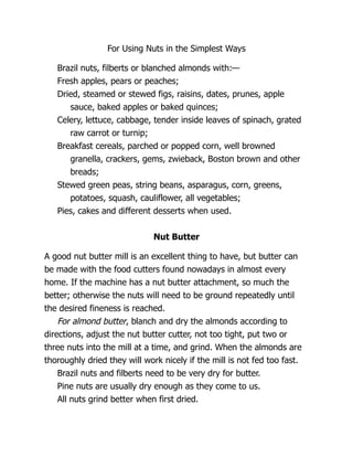 For Using Nuts in the Simplest Ways
Brazil nuts, filberts or blanched almonds with:—
Fresh apples, pears or peaches;
Dried, steamed or stewed figs, raisins, dates, prunes, apple
sauce, baked apples or baked quinces;
Celery, lettuce, cabbage, tender inside leaves of spinach, grated
raw carrot or turnip;
Breakfast cereals, parched or popped corn, well browned
granella, crackers, gems, zwieback, Boston brown and other
breads;
Stewed green peas, string beans, asparagus, corn, greens,
potatoes, squash, cauliflower, all vegetables;
Pies, cakes and different desserts when used.
Nut Butter
A good nut butter mill is an excellent thing to have, but butter can
be made with the food cutters found nowadays in almost every
home. If the machine has a nut butter attachment, so much the
better; otherwise the nuts will need to be ground repeatedly until
the desired fineness is reached.
For almond butter, blanch and dry the almonds according to
directions, adjust the nut butter cutter, not too tight, put two or
three nuts into the mill at a time, and grind. When the almonds are
thoroughly dried they will work nicely if the mill is not fed too fast.
Brazil nuts and filberts need to be very dry for butter.
Pine nuts are usually dry enough as they come to us.
All nuts grind better when first dried.
 