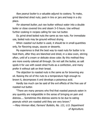 Raw peanut butter is a valuable adjunct to cookery. To make,
grind blanched dried nuts; pack in tins or jars and keep in a dry
place.
For steamed butter, put raw butter without water into a double
boiler or close covered tins and steam 3–5 hours. Use without
further cooking in recipes calling for raw nut butter.
Or, grind dried boiled nuts the same as raw nuts. For immediate
use, boiled nuts may be ground without drying.
When roasted nut butter is used, it should be in small quantities
only, for flavoring soups, sauces or desserts.
My experience is that the best way to roast nuts for butter is to
heat them, after they are blanched and dried, in a slow oven, stirring
often, until of a cream or delicate straw color. By this method they
are more evenly colored all through. Do not salt the butter, as salt
spoils it for use with sweet dried fruits as a confection, and many
prefer it without salt on their bread.
The objection to roasted nuts is the same as for browning any
oil. Raising the oil of the nuts to a temperature high enough to
brown it, decomposes it and develops a poisonous acid.
Hardly too much can be said of the evil effects of the free use of
roasted nut butter.
“There are many persons who find that roasted peanuts eaten in
any quantity are indigestible in the sense of bringing on pain and
distress.... Sometimes this distress seems to be due to eating
peanuts which are roasted until they are very brown.”
—Mary Hinman Abel, Farmers’ Bulletin, No. 121, U.S. Department
of Agriculture.
 