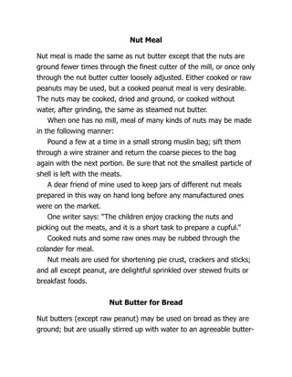 Nut Meal
Nut meal is made the same as nut butter except that the nuts are
ground fewer times through the finest cutter of the mill, or once only
through the nut butter cutter loosely adjusted. Either cooked or raw
peanuts may be used, but a cooked peanut meal is very desirable.
The nuts may be cooked, dried and ground, or cooked without
water, after grinding, the same as steamed nut butter.
When one has no mill, meal of many kinds of nuts may be made
in the following manner:
Pound a few at a time in a small strong muslin bag; sift them
through a wire strainer and return the coarse pieces to the bag
again with the next portion. Be sure that not the smallest particle of
shell is left with the meats.
A dear friend of mine used to keep jars of different nut meals
prepared in this way on hand long before any manufactured ones
were on the market.
One writer says: “The children enjoy cracking the nuts and
picking out the meats, and it is a short task to prepare a cupful.”
Cooked nuts and some raw ones may be rubbed through the
colander for meal.
Nut meals are used for shortening pie crust, crackers and sticks;
and all except peanut, are delightful sprinkled over stewed fruits or
breakfast foods.
Nut Butter for Bread
Nut butters (except raw peanut) may be used on bread as they are
ground; but are usually stirred up with water to an agreeable butter-
 