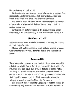 like consistency, and salt added.
Strained tomato may be used instead of water for a change. This
is especially nice for sandwiches. With peanut butter made from
boiled or steamed nuts it has a flavor similar to cheese.
Nut butter is more attractive for the table when pressed through
a pastry tube in roses on to individual dishes. Use a cloth (not
rubber) pastry bag.
While pure nut butter, if kept in a dry place, will keep almost
indefinitely, it will sour as quickly as milk after water is added to it.
Nut Cream and Milk
Add water to nut butter until of the desired consistency, for cream;
then still more, for milk.
Almond milk makes a delightful drink and can be used by many
who cannot take dairy milk. It may be heated and a trifle of salt
added.
Cocoanut Milk
If you have not a cocoanut scraper, grate fresh cocoanut, one with
milk in it, or grind it four or five times through the finest cutter of a
mill. Pour over it an equal bulk or twice its bulk, of boiling water,
according to the richness of the milk desired or the quality of the
cocoanut. Stir and mix well and strain through cheese cloth or a wire
strainer. Add a second quantity of hot water and strain again,
wringing or pressing very dry. Throw the fibre away.
Use cocoanut milk or cream for vegetable or pudding sauces or
in almost any way that dairy milk and cream are used. Stir before
 