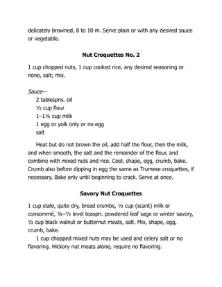 delicately browned, 8 to 10 m. Serve plain or with any desired sauce
or vegetable.
Nut Croquettes No. 2
1 cup chopped nuts, 1 cup cooked rice, any desired seasoning or
none, salt; mix.
Sauce—
2 tablespns. oil
½ cup flour
1–1¼ cup milk
1 egg or yolk only or no egg
salt
Heat but do not brown the oil, add half the flour, then the milk,
and when smooth, the salt and the remainder of the flour, and
combine with mixed nuts and rice. Cool, shape, egg, crumb, bake.
Crumb also before dipping in egg the same as Trumese croquettes, if
necessary. Bake only until beginning to crack. Serve at once.
Savory Nut Croquettes
1 cup stale, quite dry, bread crumbs, ½ cup (scant) milk or
consommé, ¼–½ level teaspn. powdered leaf sage or winter savory,
½ cup black walnut or butternut meats, salt. Mix, shape, egg,
crumb, bake.
1 cup chopped mixed nuts may be used and celery salt or no
flavoring. Hickory nut meats alone, require no flavoring.
 