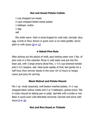 Nut and Sweet Potato Cutlets
1 cup chopped nut meats
2 cups chopped boiled sweet potato
1 tablespn. butter
1 egg
salt
Mix while warm. Pack in brick-shaped tin until cold. Unmold, slice,
egg, crumb or flour. Brown in quick oven or on oiled griddle. Serve
plain or with sauce 16 or 17.
★ Baked Pine Nuts
After picking out the pieces of shell, pour boiling water over 2 lbs. of
pine nuts in a fine colander. Rinse in cold water and put into the
bean pot, with 2 large onions sliced fine, 1–1⅓ cup strained tomato
and 2–2½ teaspns. salt. Heat quite rapidly at first; boil gently for a
half hour, then simmer slowly in the oven 10–12 hours or longer.
Leave just juicy for serving.
Black Walnut and Potato Mound
Mix 1 qt. nicely seasoned, well beaten mashed potato, ½–1 cup
chopped black walnut meats and 2 or 3 tablespns. grated onion. Pile
in rocky mound on baking pan or plate. Sprinkle with crumbs or not.
Bake in quick oven until delicately browned. Garnish and serve with
sauce 6 or 16.
Nut and Rice Roast or Timbale
 