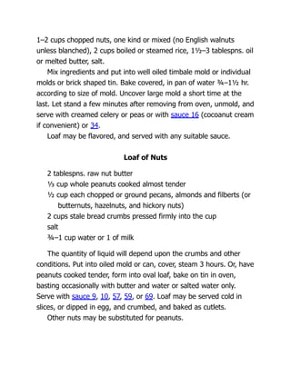 1–2 cups chopped nuts, one kind or mixed (no English walnuts
unless blanched), 2 cups boiled or steamed rice, 1½–3 tablespns. oil
or melted butter, salt.
Mix ingredients and put into well oiled timbale mold or individual
molds or brick shaped tin. Bake covered, in pan of water ¾–1½ hr.
according to size of mold. Uncover large mold a short time at the
last. Let stand a few minutes after removing from oven, unmold, and
serve with creamed celery or peas or with sauce 16 (cocoanut cream
if convenient) or 34.
Loaf may be flavored, and served with any suitable sauce.
Loaf of Nuts
2 tablespns. raw nut butter
⅓ cup whole peanuts cooked almost tender
½ cup each chopped or ground pecans, almonds and filberts (or
butternuts, hazelnuts, and hickory nuts)
2 cups stale bread crumbs pressed firmly into the cup
salt
¾–1 cup water or 1 of milk
The quantity of liquid will depend upon the crumbs and other
conditions. Put into oiled mold or can, cover, steam 3 hours. Or, have
peanuts cooked tender, form into oval loaf, bake on tin in oven,
basting occasionally with butter and water or salted water only.
Serve with sauce 9, 10, 57, 59, or 69. Loaf may be served cold in
slices, or dipped in egg, and crumbed, and baked as cutlets.
Other nuts may be substituted for peanuts.
 