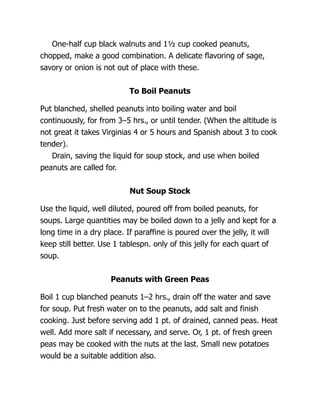 One-half cup black walnuts and 1½ cup cooked peanuts,
chopped, make a good combination. A delicate flavoring of sage,
savory or onion is not out of place with these.
To Boil Peanuts
Put blanched, shelled peanuts into boiling water and boil
continuously, for from 3–5 hrs., or until tender. (When the altitude is
not great it takes Virginias 4 or 5 hours and Spanish about 3 to cook
tender).
Drain, saving the liquid for soup stock, and use when boiled
peanuts are called for.
Nut Soup Stock
Use the liquid, well diluted, poured off from boiled peanuts, for
soups. Large quantities may be boiled down to a jelly and kept for a
long time in a dry place. If paraffine is poured over the jelly, it will
keep still better. Use 1 tablespn. only of this jelly for each quart of
soup.
Peanuts with Green Peas
Boil 1 cup blanched peanuts 1–2 hrs., drain off the water and save
for soup. Put fresh water on to the peanuts, add salt and finish
cooking. Just before serving add 1 pt. of drained, canned peas. Heat
well. Add more salt if necessary, and serve. Or, 1 pt. of fresh green
peas may be cooked with the nuts at the last. Small new potatoes
would be a suitable addition also.
 