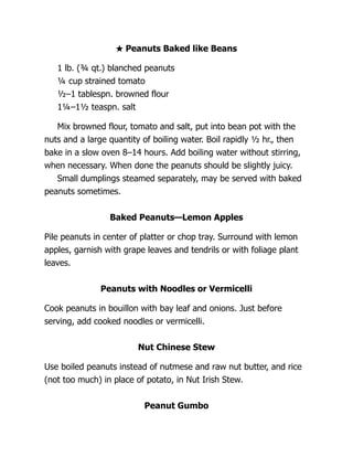 ★ Peanuts Baked like Beans
1 lb. (¾ qt.) blanched peanuts
¼ cup strained tomato
½–1 tablespn. browned flour
1¼–1½ teaspn. salt
Mix browned flour, tomato and salt, put into bean pot with the
nuts and a large quantity of boiling water. Boil rapidly ½ hr., then
bake in a slow oven 8–14 hours. Add boiling water without stirring,
when necessary. When done the peanuts should be slightly juicy.
Small dumplings steamed separately, may be served with baked
peanuts sometimes.
Baked Peanuts—Lemon Apples
Pile peanuts in center of platter or chop tray. Surround with lemon
apples, garnish with grape leaves and tendrils or with foliage plant
leaves.
Peanuts with Noodles or Vermicelli
Cook peanuts in bouillon with bay leaf and onions. Just before
serving, add cooked noodles or vermicelli.
Nut Chinese Stew
Use boiled peanuts instead of nutmese and raw nut butter, and rice
(not too much) in place of potato, in Nut Irish Stew.
Peanut Gumbo
 