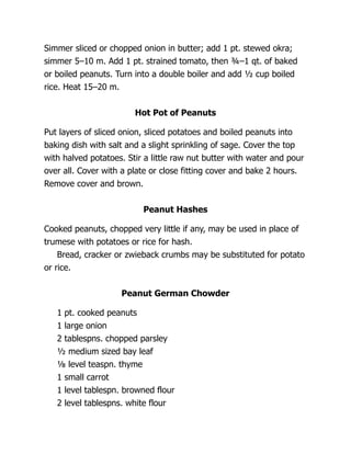 Simmer sliced or chopped onion in butter; add 1 pt. stewed okra;
simmer 5–10 m. Add 1 pt. strained tomato, then ¾–1 qt. of baked
or boiled peanuts. Turn into a double boiler and add ½ cup boiled
rice. Heat 15–20 m.
Hot Pot of Peanuts
Put layers of sliced onion, sliced potatoes and boiled peanuts into
baking dish with salt and a slight sprinkling of sage. Cover the top
with halved potatoes. Stir a little raw nut butter with water and pour
over all. Cover with a plate or close fitting cover and bake 2 hours.
Remove cover and brown.
Peanut Hashes
Cooked peanuts, chopped very little if any, may be used in place of
trumese with potatoes or rice for hash.
Bread, cracker or zwieback crumbs may be substituted for potato
or rice.
Peanut German Chowder
1 pt. cooked peanuts
1 large onion
2 tablespns. chopped parsley
½ medium sized bay leaf
⅛ level teaspn. thyme
1 small carrot
1 level tablespn. browned flour
2 level tablespns. white flour
 