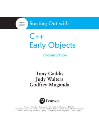 Ninth
Edition Starting Out with
C++
Early Objects
Tony Gaddis
Judy Walters
Godfrey Muganda
Global Edition
Boston  Columbus  Indianapolis  New York  San Francisco  Hoboken
Amsterdam  Cape Town  Dubai  London  Madrid  Milan  Munich  Paris  Montreal  Toronto
Delhi  Mexico City  Sao Paulo  Sydney  Hong Kong  Seoul  Singapore  Taipei  Tokyo
 