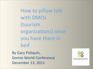 How	
  to	
  pillow	
  talk	
  
       with	
  DMOs	
  
       (tourism	
  
       organiza7ons)	
  once	
  
       you	
  have	
  them	
  in	
  
       bed
By	
  Gary	
  Poliquin,	
  	
   	
  
Gomio	
  World	
  Conference	
  
December	
  13,	
  2011
 