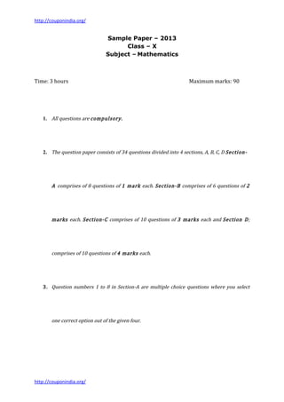 http://couponindia.org/


                                Sample Paper – 2013
                                      Class – X
                                Subject – Mathematics



Time: 3 hours                                                       Maximum marks: 90




   1. All questions are compulsory.




   2. The question paper consists of 34 questions divided into 4 sections, A, B, C, D Section-




       A comprises of 8 questions of 1 mark each. Section-B comprises of 6 questions of 2




       marks each. Section-C comprises of 10 questions of 3 marks each and Section D;




       comprises of 10 questions of 4 marks each.




   3. Question numbers 1 to 8 in Section-A are multiple choice questions where you select




       one correct option out of the given four.




http://couponindia.org/
 