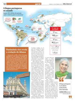10                                                                           geral                              DOMINGO, 23 DE setembro DE 2012 -




A língua portuguesa
no mundo
Quase 250 milhões de pessoas
usam o idioma para se comunicar




                                                                                                                                                                               arte: eder santos
                                                                   Guadalupe Golding, de 64
      Patrimônio vivo revela                                       anos, foi transferido de Nova
                                                                   York para a unidade brasilei-
      a evolução do idioma                                         ra de um banco europeu e ela
                                                                   veio junto para ficar perto da
                                                                   filha. Como a família vai ficar 2
         Inaugurado em 2006, o Museu da Língua                     anos por aqui, os três frequen-
      Portuguesa é uma espécie de guardião do                      tam aulas de língua portuguesa.
      idioma no País. A instituição, que funciona                  “Estou fascinada, é um idioma       co exame oficial para




                                                                                                                                                                              arquivo pessoal
      dentro de um prédio de arquitetura inglesa                   muito bonito”, conta Guadalu-       avaliar os conheci-
      do século 20, nas instalações que já perten-                 pe, fã de Caetano Veloso.           mentos na língua. En-
      ceram à Estação da Luz, recebeu mais de 2,8                      Plínio Gherardi, sócio-dire-    tre 2009 e 2012 rece-
      milhões visitantes desde a abertura e está                   tor da escola Linguae, aponta a     beu 18 mil inscrições.
      entre os mais visitados da América Latina.                   falta de livros adequados como          A      colombiana
      “Nossa língua é a manifestação mais impor-                   um entrave para o ensino do         Margarita Bautista,
      tante de nossa identidade, como cidadãos de                  idioma. “Os títulos são restritos   de 23 anos, conseguiu
      uma democracia”, diz Ataliba de Castilho,                    e têm qualidade inferior aos de     o certificado e hoje
      assessor linguístico do local. “E o museu foi                outras línguas. A gramática é       faz mestrado na USP.
      criado para preservá-la.”                                    muito conservadora e não ab-        “Acho engraçada a
                                                                   sorveu a forma falada.” Para        proximidade        entre
                                                                   a professora Ana Katy Lazare        português e espanhol.
                                                      divulgação




                                                                   Gabriel ensinar a cultura brasi-    Quando fui à Colôm-
                                                                   leira é um desafio. “Tocar uma      bia, usei palavras mui-
                                                                   pessoa durante uma conversa é       to brasileiras numa
                                                                   comum para nós, mas em ou-          tradução meio portu-
                                                                   tros países pode ser extrema-       nhol”, diverte-se.
                                                                   mente ofensivo”, observa.               Para difundir e
                                                                       Considerada uma língua          fortalecer a língua e
                                                                   exótica no passado, o português     a cultura do Brasil, o governo
                                                                   agora é um idioma de oportu-        mantém 22 centros culturais
                                                                   nidades na opinião de Matilde       brasileiros espalhados pelo       A língua portuguesa
                                                                   Scaramucci, docente do Insti-       mundo (veja no infográfico). Na   é um idioma
                                                                   tuto de Estudos da Linguagem        América do Sul, vários acor-
                                                                   da Unicamp e uma das autoras        dos preveem o ensino do por-      muito bonito.
                                                                   do Certificado de Proficiência      tuguês e do espanhol nos pa-      Estou fascinada.
                                                                   em Língua Portuguesa para           íses do Mercado Comum do
                                                                   Estrangeiros (Celpe-Bras). “A       Sul (Mercosul). No Uruguai,       Guadalupe Golding, de 64 anos,
                                                                   língua é um bem de mercado,         por exemplo, a língua portu-      mexicana que vivia em Nova York e
                                                                   um patrimônio”, avalia.             guesa faz parte do currículo                vai morar 2 anos no País

 Memória preservada: Mais de 2,8 milhões de                            Criado em 1998 pelo Mi-         do curso técnico em Hotelaria
 pessoas já visitaram o museu na Estação da Luz                    nistério da Educação e aplicado     e Turismo da Universidad del
                                                                   pelo Inep, o Celpe-Bras é o úni-    Trabajo del Uruguay.
 