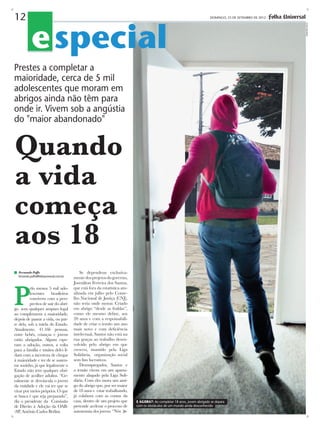 e special

DOMINGO, 23 DE SETEMBRO DE 2012 -

Prestes a completar a
maioridade, cerca de 5 mil
adolescentes que moram em
abrigos ainda não têm para
onde ir. Vivem sob a angústia
do "maior abandonado"

Quando
a vida
começa
aos 18
Fernando Poffo
fernando.poffo@folhauniversal.com.br

P

elo menos 5 mil adolescentes brasileiros
convivem com a perspectiva de sair do abrigo sem qualquer amparo legal
ao completarem a maioridade,
depois de passar a vida, ou parte dela, sob a tutela do Estado.
Atualmente, 41.166 pessoas,
entre bebês, crianças e jovens
estão abrigados. Alguns esperam a adoção, outros, a volta
para a família e muitos deles lidam com a incerteza de chegar
à maioridade e ter de se sustentar sozinho, já que legalmente o
Estado não tem qualquer obrigação de acolher adultos. “Geralmente se desvincula o jovem
da entidade e ele vai ter que se
virar por meios próprios. O que
se busca é que seja preparado”,
diz o presidente da Comissão
de Direito à Adoção da OAB-SP, Antônio Carlos Berlini.

Se dependesse exclusivamente dos projetos do governo,
Josenilton Ferreira dos Santos,
que está fora da estatística atualizada em julho pelo Conselho Nacional de Justiça (CNJ),
não teria onde morar. Criado
em abrigo “desde as fraldas”,
como ele mesmo define, aos
20 anos e com a responsabilidade de criar o irmão um ano
mais novo e com deficiência
intelectual, Santos não está na
rua graças ao trabalho desenvolvido pelo abrigo em que
cresceu, mantido pela Liga
Solidária, organização social
sem fins lucrativos.
Desempregados, Santos e
o irmão vivem em um apartamento alugado pela Liga Solidária. Com eles mora um amigo do abrigo que, por ser maior
de 18 anos e estar trabalhando,
já colabora com as contas da
casa, dentro de um projeto que
pretende acelerar o processo de
autonomia dos jovens. “Nós

E agora?: Ao completar 18 anos, jovem abrigado se depara
com os obstáculos de um mundo ainda desconhecido

demetrio koch

12

 