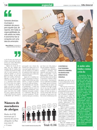 especial

DOMINGO, 23 DE SETEMBRO DE 2012 -

demetrio koch

14

Somente diretrizes
municipais e
estaduais são pouco
para aqueles que, de
repente, têm todas as
responsabilidades da
vida adulta nas mãos.
A autonomia não se
conquista com uma
data de aniversário
Nilson Defaveri, coordenador de
projetos do Instituto Dom Bosco

co, de 24 anos, que morou em
abrigo a maior parte da vida e
passou por muita dificuldade
quando teve de deixá-lo.
“Quem vive em lar de verdade não fica abalado por
qualquer falta de carinho, mas
a maioria do pessoal do abrigo
sofre de amor possessivo, tem
medo da rejeição e se casa na
primeira relação. Aí não sabe
lidar com a perda, a frustração.
Quando eu perdi meu casamento foi assim. A gente começa a questionar nossa existência. Eu vivi todos esses estágios:
leva à depressão, ao álcool, à
droga, você pensa em suicídio.
Muita gente fica pelo caminho.
Eu fui me isolar do mundo, mas
agora estou bem, faço análise
há 2 anos”, relatou o agora educador Carlos Francisco, citando
a dificuldade que enfrentou e

preocupado com o futuro dos
meninos que cuida, já que os vê
com mais regalias ainda, em razão das mudanças nas políticas
de assistência social, agora com
mais garantias para a defesa dos
direitos da criança.
Apesar de se considerar mimado e sem preparo ao deixar o
abrigo, Carlos lembra que tinha
afazeres a cumprir no período
em que foi criado por laristas –
hoje substituídos por educadores profissionais – e ainda tem
na bagagem diversos cursos de
qualificação profissional, como
eletricista, encanador, cozinheiro e cabeleireiro. Algo que não
vê ocorrer atualmente. “O educador faz tudo para os meninos,

que ficam sem vida própria e
não têm qualquer obrigação.”
O desafio para educadores,
sociólogos e psicólogos, especialmente para quem vai completar a maioridade e buscar
independência forçada, passa
pela tênue linha entre incentivar
a autonomia e respeitar os direitos das crianças – que jamais devem ser exploradas ou trabalhar
nos abrigos, apesar de demonstrarem o desejo de ajudar com
o trabalho no local que consideram ser sua casa. Por exemplo,
como o educador vai proibir a
criança de lavar um prato, se
esse for o desejo dela? Em uma
sociedade na qual jovens criados em lares tradicionais já têm

Número de
moradores
de abrigos
Dados do CNJ
mostram que a
maioria dos jovens
abrigados no País
tem entre 0
e 15 anos

Fonte: Conselho Nacional de Justiça (CNJ)

o estímulo
à autonomia
infantil esbarra
na defesa dos
direitos da
criança
dificuldade para sair de casa e
se tornar independente de fato,
como acelerar o processo de autonomia?
“Não há uma receita de sucesso que dê certo com todos.
Mas nunca perder de vista a
provisoriedade da permanência
no abrigo, até mesmo para que
não se produza comodismo, é
um bom começo”, indica Nilson Defaveri, coordenador de
projetos do Instituto Dom Bosco, que mantém abrigos para
crianças, adolescentes e também repúblicas para maiores de
idade em São Paulo.
Defaveri aponta os seguintes pilares para a autonomia
dos jovens: independência econômica, política e intelectual.
“Queremos jovens capazes de
pensar por si mesmos, a agir no
espaço público e a adquirir pelo
seu trabalho os bens e serviços
necessários à sobrevivência material”, afirma.
Além dos trabalhos dentro
dos abrigos, a participação da
comunidade para a inser-

A mãe não
tinha como
criá-lo
Josenílton Ferreira dos Santos, de 20
anos, não sabe exatamente com que idade chegou ao abrigo
e não tem qualquer
informação que possa levar ao paradeiro dos pais. Tudo
que sabe está em seu
histórico: tem mais
quatro irmãos, três
deles no exterior e
uma na Bahia.
É nesse mesmo
histórico que está a
informação sobre a
razão que o teria levado a morar em um
abrigo. Diz o documento que sua mãe
não tinha condições
de criar os filhos, nem
ele, nem os irmãos.
Santos conta que
já já se comunicou
com a irmã que mora
na Bahia e pediu ao
juiz um contato com
os outros irmãos,
mas ainda espera por
uma resposta.

 