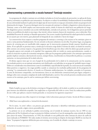 Tamizaje excesivo
Rev Bras Med Fam Comunidade. Rio de Janeiro    1-72
¿Overscreening o prevención a escala humana? Tamizaje excesivo
Los programas de cribado o tamizaje son actividades incluidas en el nivel secundario de prevención y se aplican de forma
masiva y sistemática en población sana asintomática. Su objetivo es reducir la morbilidad y fundamentalmente la mortalidad
de una enfermedad mediante la aplicación de algún tipo de intervención en etapa pre sintomática desde una perspectiva de
disminución de riesgos.1
Es preciso distinguir entre los conceptos de tamizaje (o cribado) y diagnóstico o detección precoz.
Tamizaje, como se ha dicho implica una intervención masiva, desde el sistema de salud hacia una población de riesgo.
Por diagnóstico precoz entendiese una acción individualizada, centrada en la persona. Así el diagnóstico precoz pretende
detectar un problema de salud en una etapa o fase inicial y ofrecer mejores chances de tratamiento, cura y sobrevida. Otra
modalidad frecuente de tamizaje es llamado oportunista. Este ocurre cuando el profesional de salud aprovecha la consulta
de un usuario por otro motivo, para plantearle la búsqueda de una condición o factor de riesgo.2
Las controversias éticas respecto a muchos programas de tamizaje o screening y a los excesos en los tamizajes, giran en
torno a varias premisas fundamentales. En este artículo se discuten solamente tres de ellas. En primer lugar, un programa
masivo de screening para ser justificable debe asegurar que la intervención propuesta brinde mayores beneficios que
daños. Al ser aplicado en personas sanas y siendo que la iniciativa surge desde el sistema de salud y no desde los usuarios,
debe contarse con certezas respecto a las garantías de los beneficios que éste ofrece sobre los daños que puede provocar.3
El segundo aspecto está centrado en la equidad. Este argumento debe ser tenido en cuenta particularmente, cuando se
analiza la situación en países de economías emergentes, dado que los programas poblacionales o los tamizajes oportunistas
pueden implicar consumo y desviación de recursos, siempre finitos, interfiriendo en el desarrollo de políticas y o acciones
sanitarias, en áreas prioritarias de la salud colectiva.
El último aspecto tiene que ver con el papel de los profesionales de la salud en la comunicación con los usuarios.
Un resultado positivo en un tamizaje unicamente está clasificando a un individuo en un grupo de ‘probable mayor riesgo’.
Deben ser consideradas otras dimensiones como la sensibilidad y especificidad de la prueba, las consecuencias de resultados
falsos positivos o negativos y los sesgos posibles cuando se comunican los resultados poblacionales de los programas de
screening.3
La comunicación efectiva, el vínculo en el binomio médico/paciente, los cuidados centrados en la persona,
la toma de decisiones compartidas, son herramientas claves en esta dimensión comunicacional para lograr compartir y
dialogar sobre estos conceptos complejos de modo individualizado y asertivo. Este artículo presenta consideraciones sobre
excesos en los tamizajes, para lo cual se comienza por definir overscreening.
Definición
Dado el amplio uso que se da al término screening en el lenguaje médico y de la salud, se analizó en su sentido semántico
para intentar una definición aceptable. Este anglicismo es el gerundio del verbo to screen. Entre las traducciones posibles
de este verbo, que aplican a nuestro interés particular, se encuentran las siguientes acepciones:4
•	 	Tamizar, pasar por una criba; (suspects) etc investigar; (select) seleccionar, pasar por el tamiz. Acción de filtrar o tamizar.
•	 	(Med) hacer una exploración a. (textual de diccionario).
Por lo tanto, ‘to screen’ refiere a un proceso que permite seleccionar e identificar individuos pertenecientes a una
población, de acuerdo a algún criterio preestablecido.
La primera vez en ser utilizada la palabra overscreening, con el sentido de tamizaje excesivo, fue en 1989 en una
publicación de Petr Scrabanek en la que se promovía el debate racional en el uso de mamografías como método de cribado
para cáncer de mama.5
Posteriormente, en 1992, fue utilizado en una publicación sobre tamizaje de cáncer de cuello de
útero indexada en PUBMED.6
De todos modos el término overscreening no dispone de descriptor MeSH en esta base de
datos.7
Se propone la siguiente definición para overscreening, con el sentido de cribado o tamizaje en exceso:
 