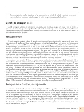 Pizzanelli M
Rev Bras Med Fam Comunidade. Rio de Janeiro    1-7 3
Overscreening define aquellas situaciones en las que se emplea un método de cribado o tamizaje de un modo
excesivo, abusivo o innecesario de tal forma que los daños que provoca superan a los beneficios.
Ejemplos de tamizaje en exceso
Debido al impacto sanitario del cáncer como enfermedad, a la intensidad con que se le busca y por ser motivo de
preocupación de usuarios, pacientes y profesionales de la salud, en este trabajo se hace referencia, fundamentalmente al
tamizaje en exceso en el caso de enfermedades oncológicas. Existen varias situaciones en las que se puede estar frente a lo
que se denomina tamizaje en exceso.
Tamizaje innecesario
El hecho de categorizar a una práctica de tamizaje como innecesaria hace reflexionar sobre cuanta energía deben poner
los profesionales de salud en actividades que no redundan en mejorar la salud percibida, y no se centran en el aumento de la
calidad de vida y el disfrute vital de las personas. La palabra innecesario no expresa con claridad la capacidad de inducción de
daño potencial que poseen estas prácticas. El nivel de daño puede inferirse por las consecuencias derivadas de los resultados
posibles. Por ejemplo, el número de falsos positivos o la carga de sobrediagnóstico a la que se exponen las personas. A su
vez estos fenómenos mencionados derivados del tamizaje a gran escala, tienen impacto en las decisiones que deben tomarse
con cada individuo, así como en los costos tangibles e intangibles que provocan todas las intervenciones diagnósticas y
terapéuticas que se desencadenan. Muchos de estos resultados no pueden ser evaluados en su verdadera magnitud, por tener
características cualitativas de difícil ponderación. Por ejemplo: ¿qué impacto individual tiene recibir el rótulo de ‘portadora
o portador de cáncer’?8
A continuación se presentan algunos ejemplos de tamizaje innecesario.
Los exámenes para detección de cáncer en adultos mayores son innecesarios y provocan medicalización de la vida en
exceso.9
Siendo el cáncer una causa frecuente de muerte en esta población, es evidente que cuanto más le busquemos,
más le encontraremos. Otro ejemplo icónico de tamizaje innecesario, es el de la búsqueda del cáncer de próstata a través
del antígeno prostático específico en sangre (PSA). Hay suficiente evidencia para no sostener este tamizaje por los daños
que provoca y el escaso o nulo impacto en ‘salvar vidas’ que ofrece. De todos modos, muchas instituciones y grupos de
profesionales siguen promoviendo su realización y no es tan simple argumentar en su contra, incluso para organizaciones
consideradas poderosas. En 2009 y nuevamente en 2010 el US Preventive Services Task Force (USPSTF), concluyó que con
moderada certeza el screening con PSA para cáncer de próstata no ofrecía beneficio neto, pero estas conclusiones nunca fueron
publicadas. Finalmente en octubre de 2010, luego de que en un artículo del New York Times Magazine se dejara saber que
las recomendaciones que se habían realizado casi dos años antes no se habían comunicado, una revisión realizada por un
comité independiente de expertos de la institución apareció a la luz.10-12
La recomendación actual de USPSTF en su guía
del año 2012 es contraria a la realización de esta prueba con un nivel de recomendación tipo D.13
Tamizaje sin indicación médica y tamizaje inducido
Instituciones dedicadas a la venta de servicios tecnológicos o entidades aseguradoras, ofrecen chequeos para detección
de enfermedades, pero también los ofrecen los proveedores de servicios de salud. Muchas personas acceden a este tipo de
práctica alentadas por el supuesto de que ‘más es mejor’ o porque su estatus social lo impone como práctica saludable. Este
tipo de ‘productos’ que proceden de una medicina altamente mercantilizada y que promueve el consumo, llevan a prácticas
nocivas como las tomografías corporales totales con el riesgo que implican estos estudios al ser realizados sin indicación y en
repetidas ocasiones. Actualmente se supera este riesgo con el acceso a tecnología que no utiliza radiación pero que expone
a los usuarios a otros problemas como la detección de incidentalomas. Estos hallazgos fortuitos son muchas veces parte del
llamado efecto reservorio.14
Esto implica la detección fortuita de ‘anomalías’ que no se asocian con molestias, alteraciones
funcionales, enfermedad o muerte.
 