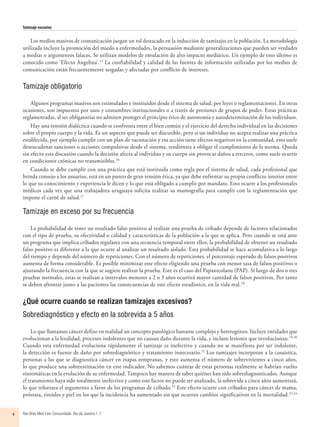 Tamizaje excesivo
Rev Bras Med Fam Comunidade. Rio de Janeiro    1-74
Los medios masivos de comunicación juegan un rol destacado en la inducción de tamizajes en la población. La metodología
utilizada incluye la promoción del miedo a enfermedades, la persuasión mediante generalizaciones que pueden ser verdades
a medias o argumentos falaces. Se utilizan modelos de emulación de alto impacto mediático. Un ejemplo de esto último es
conocido como ‘Efecto Angelina’.15
La confiabilidad y calidad de las fuentes de información utilizadas por los medios de
comunicación están frecuentemente sesgadas y afectadas por conflicto de intereses.
Tamizaje obligatorio
Algunos programas masivos son estimulados e instituidos desde el sistema de salud, por leyes o reglamentaciones. En otras
ocasiones, son impuestos por usos y costumbres institucionales o a través de presiones de grupos de poder. Estas prácticas
reglamentadas, al ser obligatorias no admiten proteger el principio ético de autonomía y autodeterminación de los individuos.
Hay una tensión dialéctica cuando se confronta entre el bien común y el ejercicio del derecho individual en las decisiones
sobre el propio cuerpo y la vida. Es un aspecto que puede ser discutible, pero si un individuo no acepta realizar una práctica
establecida, por ejemplo cumplir con un plan de vacunación y esa acción tiene efectos negativos en la comunidad, esto suele
desencadenar sanciones o acciones compulsivas desde el sistema, tendientes a obligar el cumplimiento de la norma. Queda
sin efecto esta discusión cuando la decisión afecta al individuo y su cuerpo sin provocar daños a terceros, como suele ocurrir
en condiciones crónicas no transmisibles.16
Cuando se debe cumplir con una práctica que está instituida como regla por el sistema de salud, cada profesional que
brinda consejo a los usuarios, está en un punto de gran tensión ética, ya que debe enfrentar su propio conflicto interior entre
lo que su conocimiento y experiencia le dicen y lo que está obligado a cumplir por mandato. Esto ocurre a los profesionales
médicos cada vez que una trabajadora uruguaya solicita realizar su mamografía para cumplir con la reglamentación que
impone el carné de salud.17
Tamizaje en exceso por su frecuencia
La probabilidad de tener un resultado falso positivo al realizar una prueba de cribado depende de factores relacionados
con el tipo de prueba, su efectividad o calidad y características de la población a la que se aplica. Pero cuando se está ante
un programa que implica cribados regulares con una secuencia temporal entre ellos, la probabilidad de obtener un resultado
falso positivo es diferente a la que ocurre al analizar un resultado aislado. Esta probabilidad se hace acumulativa a lo largo
del tiempo y depende del número de repeticiones. Con el número de repeticiones, el porcentaje esperado de falsos positivos
aumenta de forma considerable. Es posible minimizar este efecto eligiendo una prueba con menor tasa de falsos positivos o
ajustando la frecuencia con la que se sugiere realizar la prueba. Este es el caso del Papanicolaou (PAP). Si luego de dos o tres
pruebas normales, estas se realizan a intervalos menores a 2 o 3 años ocurrirá mayor cantidad de falsos positivos. Por tanto
se deben afrontar junto a las pacientes las consecuencias de este efecto estadístico, en la vida real.18
¿Qué ocurre cuando se realizan tamizajes excesivos?
Sobrediagnóstico y efecto en la sobrevida a 5 años
Lo que llamamos cáncer define en realidad un concepto patológico bastante complejo y heterogéneo. Incluye entidades que
evolucionan a la letalidad, procesos indolentes que no causan daño durante la vida, e incluso lesiones que involucionan.19,20
Cuando esta enfermedad evoluciona rápidamente el tamizaje es inefectivo y cuando no se manifiesta por ser indolente,
la detección es fuente de daño por sobrediagnóstico y tratamiento innecesario.21
Los tamizajes incorporan a la casuística,
personas a las que se diagnostica cáncer en etapas tempranas, y esto aumenta el número de sobrevivientes a cinco años,
lo que produce una sobreestimación en este indicador. No sabemos cuántas de estas personas realmente se habrían vuelto
sintomáticas en la evolución de su enfermedad. Tampoco hay manera de saber quiénes han sido sobrediagnosticados. Aunque
el tratamiento haya sido totalmente inefectivo y como este factor no puede ser analizado, la sobrevida a cinco años aumentará,
lo que reforzara el argumento a favor de los programas de cribado.22
Este efecto ocurre con cribados para cáncer de mama,
próstata, tiroides y piel en los que la incidencia ha aumentado sin que ocurran cambios significativos en la mortalidad.23,24
 