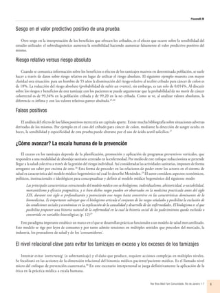 Pizzanelli M
Rev Bras Med Fam Comunidade. Rio de Janeiro    1-7 5
Sesgo en el valor predictivo positivo de una prueba
Otro sesgo en la interpretación de los beneficios que ofrecen los cribados, es el efecto que ocurre sobre la sensibilidad del
estudio utilizado: el sobrediagnóstico aumenta la sensibilidad haciendo aumentar falsamente el valor predictivo positivo del
mismo.
Riesgo relativo versus riesgo absoluto
Cuando se comunica información sobre los beneficios o efectos de los tamizajes masivos en determinada población, se suele
hacer a través de datos sobre riesgo relativo en lugar de utilizar el riesgo absoluto. El siguiente ejemplo muestra con mayor
claridad esta situación: para un hombre de 55 años la disminución del riesgo relativo al recibir cribado para cáncer de colon es
de 18%. La reducción del riesgo absoluto (probabilidad de sufrir un evento), sin embargo, es tan solo de 0,014%. Al discutir
sobre los riesgos y beneficios de este tamizaje con los pacientes se puede argumentar que la probabilidad de no morir de cáncer
colorrectal es de 99,34% en la población cribada y de 99,20 en la no cribada. Como se ve, al analizar valores absolutos, la
diferencia es ínfima y con los valores relativos parece abultada.25,26
Falsos positivos
El análisis del efecto de los falsos positivos merecería un capítulo aparte. Existe mucha bibliografía sobre situaciones adversas
derivadas de los mismos. Por ejemplo en el caso del cribado para cáncer de colon, mediante la detección de sangre oculta en
heces, la sensibilidad y especificidad de esta prueba puede alterarse por el uso de ácido acetil salicílico.27
¿Cómo avanzar? La escala humana de la prevención
El exceso en los tamizajes depende de la planificación, promoción y aplicación de programas preventivos verticales, que
responden a una modalidad de abordaje sanitario centrado en la enfermedad. Por medio de este enfoque reduccionista se pretende
llegar a la salud colectiva a través de la gestión del riesgo individual. Así consideradas las actividades sanitarias, imponen de forma
arrogante un saber por encima de otro.28
Esta forma de proceder en las relaciones de poder entre los actores en el sistema de
salud es característica del modelo médico hegemónico tal cual lo describe Menéndez.29
El autor considera aspectos económicos,
políticos, institucionales e ideológicos para conceptualizar y definir al modelo médico hegemónico del siguiente modo:
Las principales características estructurales del modelo médico son su biologismo, individualismo, ahistoricidad, a-sociabilidad,
mercantilismo y eficacia pragmática, y si bien dichos rasgos pueden ser observados en la medicina practicada antes del siglo
XIX, durante este siglo se profundizarán y potenciarán esos rasgos hasta convertirse en las características dominantes de la
biomedicina. Es importante subrayar que el biologismo articula el conjunto de los rasgos señalados y posibilita la exclusión de
las condiciones sociales y económicas en la explicación de la causalidad y desarrollo de las enfermedades. El biologismo es el que
posibilita proponer una historia natural de la enfermedad en la cual la historia social de los padecimientos queda excluida o
convertida en variables bioecológicas.(p. 12)29
Este paradigma imperante establece un marco en el que se desarrollan prácticas funcionales a un modelo de salud mercantilizado.
Este modelo se rige por leyes de consumo y por tanto admite tensiones en múltiples sentidos que proceden del mercado, la
industria, los prestadores de salud y de los ‘consumidores’.
El nivel relacional clave para evitar los tamizajes en exceso y los excesos de los tamizajes
Intentar evitar ‘overscreenig’ (o sobretamizaje) y el daño que produce, requiere acciones complejas en múltiples niveles.
Se focalizará en las acciones de la dimensión relacional del binomio médico-paciente/paciente-médico. Es el llamado nivel
micro del enfoque de prevención cuaternaria.30
En este escenario interpersonal se juega definitivamente la aplicación de la
ética en la práctica médica a escala humana.
 
