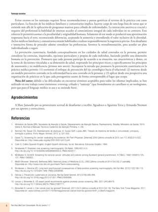 Tamizaje excesivo
Rev Bras Med Fam Comunidade. Rio de Janeiro    1-76
Evitar excesos en los tamizajes requiere llevar recomendaciones y pautas genéricas al terreno de la práctica con casos
particulares. La función de los médicos familiares y comunitarios implica, hacerse cargo de una larga lista de tareas que se
extiende más allá de la aplicación de programas masivos para cribado de enfermedades. La interacción asertiva es crucial y
requiere del profesional la habilidad de intentar acceder al conocimiento integral de cada individuo en su contexto. Este
esfuerzo le permitirá asomar a la peculiaridad y originalidad humana. Solamente de ese modo se producirá una aproximación
respetuosa hacia el otro, reconociendo diferencias, aceptando la asimetría y entendiendo el valor inclusivo de la alteridad.
Así los médicos familiares y comunitarios estarán habilitados a realizar responsablemente la sugerencia precisa. Esta desafiante
e interactiva forma de proceder admite considerar las preferencias, favorece la retroalimentación, para acordar un plan
individualizado a seguir.
La prevención cuaternaria, fundada conceptualmente en los cuidados de salud centrados en la persona, permite
considerar las creencias, inquietudes, opciones particulares y propias de cada individuo, haciendo posible una dimensión
humana en la prevención. Promueve que cada persona participe de acuerdo a su situación, sus características y dones, en
la toma de decisiones vinculadas a su dimensión de salud, respetando los principios éticos y específicamente los principios
de autonomía y no maleficencia (primun non nocere). Incorporar la mirada que promueve la prevención cuaternaria en la
práctica médica permite: (1) reorientar el enfoque de prevención del eje cronológico hacia el relacional; (2) moverse desde
un modelo preventivo centrado en la enfermedad hacia uno centrado en la persona; y (3) aplicar desde esta perspectiva una
organización de prácticas en la que cada protagonista asume de forma corresponsable el lugar que ocupa.
Nota del autor: debido a las dificultades en encontrar términos aceptables para todos los idiomas implicados, se han
utilizado en este trabajo como sinónimos: screening, cribado y “tamizaje” (que formalmente en castellano es un neologismo,
pero que para el lenguaje médico se usa y se entiende bien).
Agradecimientos
A Marc Jamoulle por su perseverante actitud de desafiarme a escribir. Agradezco a Agustina Terra y Armando Norman
por sus aportes y correcciones.
Referencias
1.	 Ministério da Saúde (BR), Secretaria de Atenção à Saúde. Departamento de Atenção Básica. Rastreamento. Brasília: Ministério da Saúde; 2010.
(Série A. Normas e Manuais Técnicos Cadernos de Atenção Primária, n. 29).
2.	 Norman HA, Tesser CD. Rastreamento de doenças. In: Gusso GDF, Lopes JMC. Tratado de medicina de família e comunidade: princípios,
formação e prática. Porto Alegre: Artmed; 2012. p. 521-532.
3.	 Gates TJ. Screening for cancer: evaluating the evidence. Am Fam Physician. [Internet] 2000 [última consulta el 2015 Jun 17] ;63(3):513-522.
Disponible en: http://www.aafp.org/afp/2001/0201/p513.pdf.
4.	 Colin S. Collins Spanish-English, English-Spanih dictionary. 3a ed. Barcelona: Ediciones Grijalbo; 1994.
5.	 Skrabanek P. Shadows over screening mammography. Clin Radiol. 1989;40(1):4-5.
http://dx.doi.org/10.1016/S0009-9260(89)80003-0. PMid:2920517.
6.	 McMaster H, Arroll B. Screening for cervical cancer: attitudes and policies among Auckland general practitioners. N Z Med J. 1992;105(931):125-
127. PMid:1560922.
7.	 MeSH Browser  [Internet]. Bethesda (MD): National Library of Medicine (U.S.); 2002 [última consulta el 2014 Oct 25]; [1 pantalla].
Disponible en: http://www.ncbi.nlm.nih.gov/mesh/?term=overscreening.
8.	 Brodersen J, Siersma VD. Long-term psychosocial consequences of false-positive screening mammography. Ann Fam Med. 2013;11(2):106-115.
http://dx.doi.org/10.1370/afm.1466. PMid:23508596.
9.	 Gérvas J. Prevención cuaternaria en ancianos. Rev Esp Geriatr Gerontol. 2012;47(6):266-269.
http://dx.doi.org/10.1016/j.regg.2012.07.001. PMid:23062686.
10.	Lenzer J, Brownlee S. US expert panel recommends against prostate cancer screening. BMJ. 2011;343:d6479.
http://dx.doi.org/10.1136/bmj.d6479. PMid:21987717.
11.	Brownlee S, Lenzer J. Can cancer ever be ignored? [Internet]. 2011 Oct 5 [última consulta el 2014 Oct 19]. The New York Times Magazine; 2011.
Disponible en: www.nytimes.com/2011/10/09/magazine/can-cancer-ever-be-ignored.html?_r=2&ref=magazine.
 