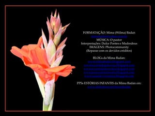 FORMATAÇÃO: Mima (Wilma) Badanmimabadan@yahoo.com.brMÚSICA: O pastorInterpretações: Dulce Pontes e MadredeusIMAGENS: Photocommunity(Repasse com os devidos créditos)BLOGs da Mima Badan:www.mimabadan.blogspot.comwwwrecantodepalavras.blogspot.comwwwrecantodasreceitas.blogspot.comwwwpurezadoutrinaria.blogspot.comwwwcasadavovomima.blogspot.comPPSs ESTÓRIAS INFANTIS da Mima Badan em:www.slideshare.net/mimabadan