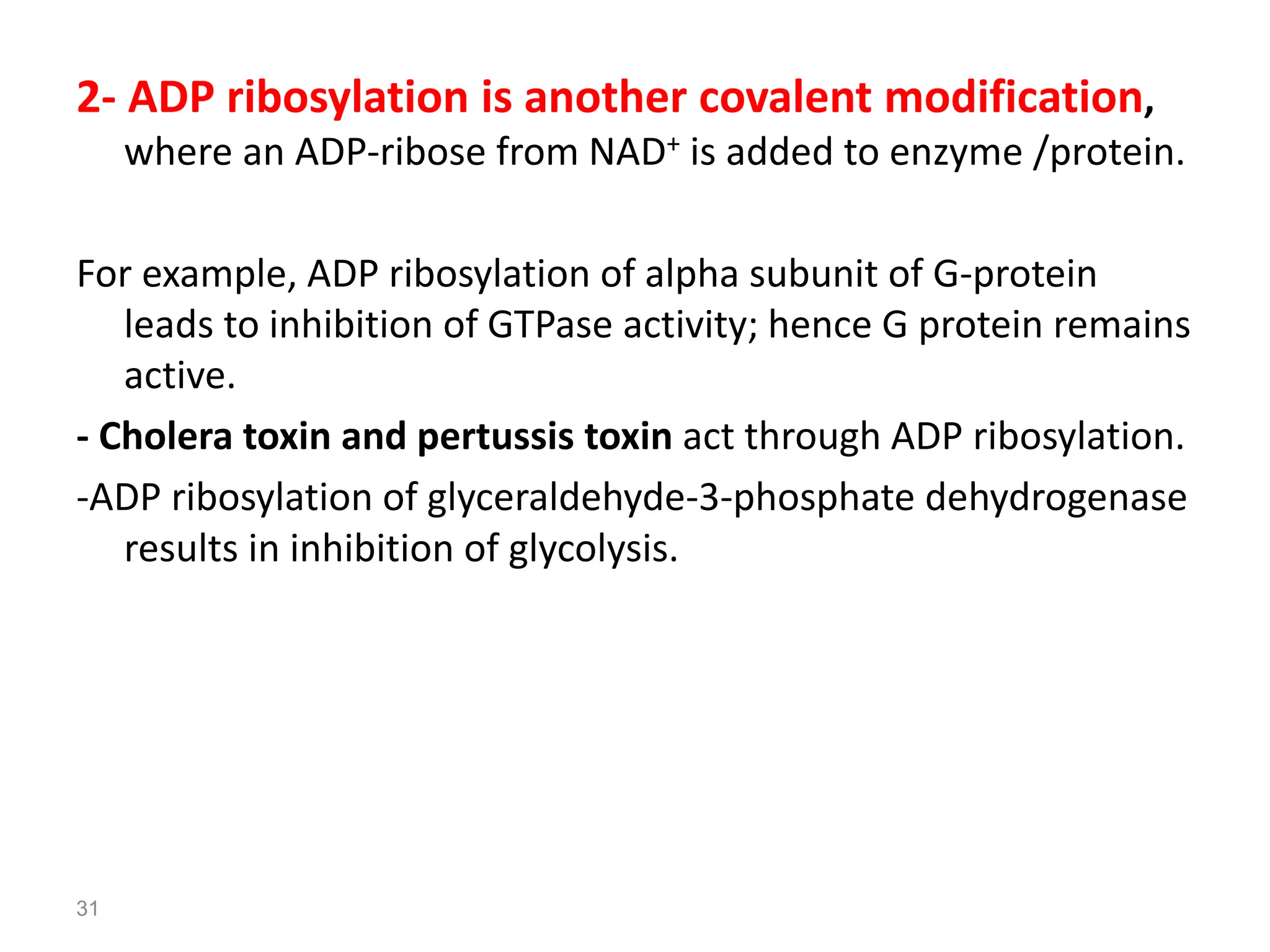 2- ADP ribosylation is another covalent modification,
where an ADP-ribose from NAD+ is added to enzyme /protein.
For example, ADP ribosylation of alpha subunit of G-protein
leads to inhibition of GTPase activity; hence G protein remains
active.
- Cholera toxin and pertussis toxin act through ADP ribosylation.
-ADP ribosylation of glyceraldehyde-3-phosphate dehydrogenase
results in inhibition of glycolysis.
31
 