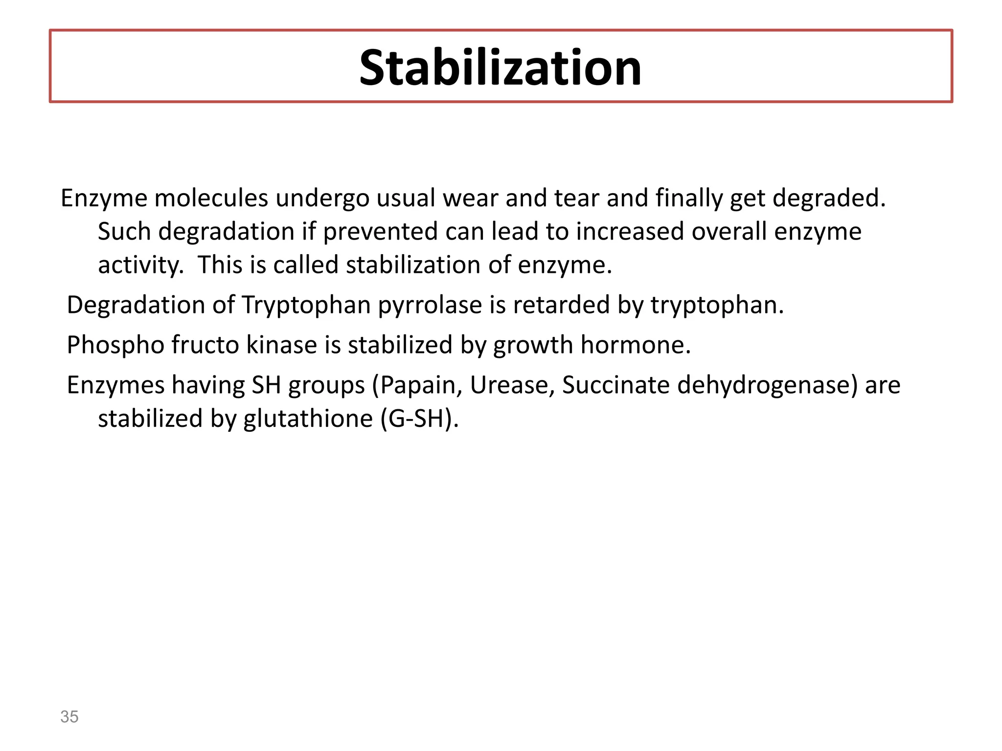 Stabilization
Enzyme molecules undergo usual wear and tear and finally get degraded.
Such degradation if prevented can lead to increased overall enzyme
activity. This is called stabilization of enzyme.
Degradation of Tryptophan pyrrolase is retarded by tryptophan.
Phospho fructo kinase is stabilized by growth hormone.
Enzymes having SH groups (Papain, Urease, Succinate dehydrogenase) are
stabilized by glutathione (G-SH).
35
 