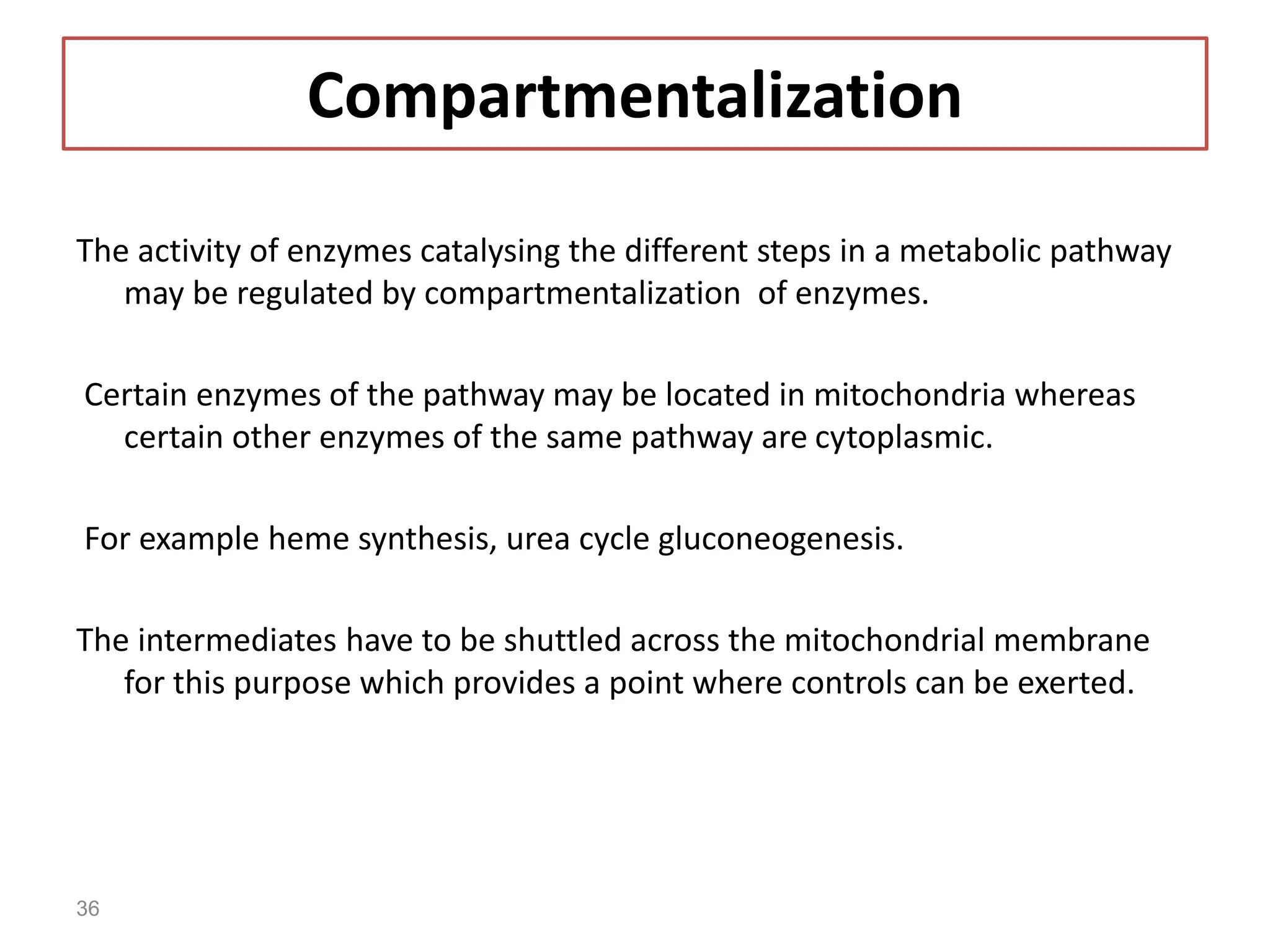 Compartmentalization
The activity of enzymes catalysing the different steps in a metabolic pathway
may be regulated by compartmentalization of enzymes.
Certain enzymes of the pathway may be located in mitochondria whereas
certain other enzymes of the same pathway are cytoplasmic.
For example heme synthesis, urea cycle gluconeogenesis.
The intermediates have to be shuttled across the mitochondrial membrane
for this purpose which provides a point where controls can be exerted.
36
 