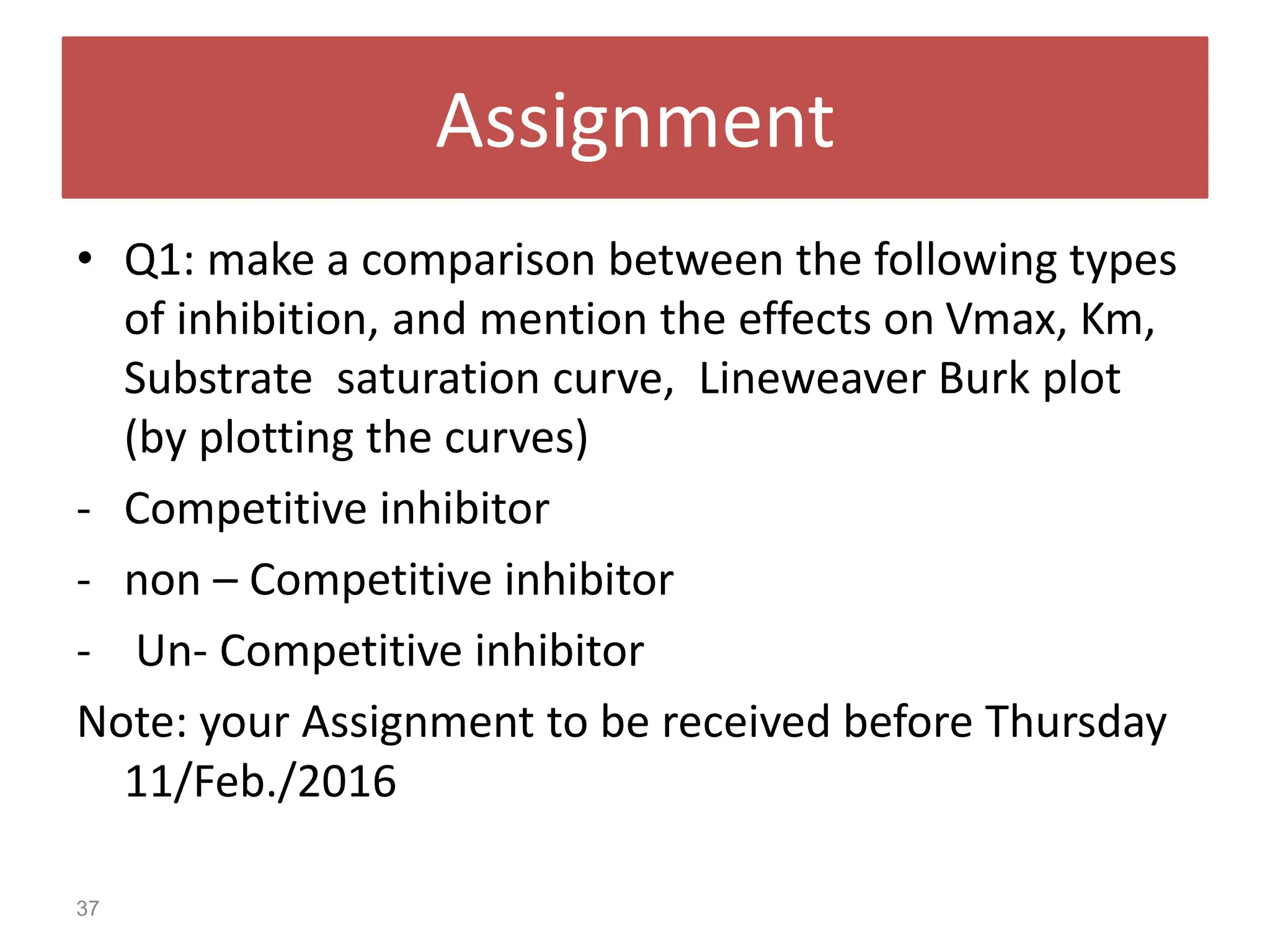 Assignment
• Q1: make a comparison between the following types
of inhibition, and mention the effects on Vmax, Km,
Substrate saturation curve, Lineweaver Burk plot
(by plotting the curves)
- Competitive inhibitor
- non – Competitive inhibitor
- Un- Competitive inhibitor
Note: your Assignment to be received before Thursday
11/Feb./2016
37
 