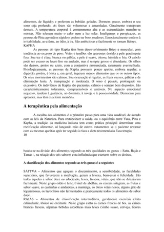 alimentos, de líquidos e preferem as bebidas geladas. Dormem pouco, embora o seu 
sono seja profundo. As fezes são volumosas e amareladas. Geralmente transpiram 
demais. A temperatura corporal é comummente alta e as extremidades mantêm­se 
mornas. Não toleram muito o calor nem a luz solar. Inteligentes e perspicazes, as 
pessoas de Pitta aprendem rápido e podem ser bons oradores. Emocionalmente tendem à 
irritabilidade, ao ciúme, ao ódio, à ira. São ambiciosas e facilmente se tornam líderes. 
KAPHA 
As pessoas do tipo Kapha têm bom desenvolvimento físico e muscular, com 
tendência ao excesso de peso. Veias e tendões são aparentes devido a pele geralmente 
fina. Sua tez é clara, branca ou pálida; a pele é suave, oleosa, húmida e fria. O cabelo 
pode ser escuro ou louro liso ou anelado, mas é sempre grosso e abundante. Os olhos 
são densos, pretos ou azuis, com a conjuntiva pronunciada, raramente avermelhada. 
Fisiologicamente, as pessoas de Kapha possuem pouco apetite, embora regular; a 
digestão, porém, é lenta e, em geral, ingerem menos alimentos que os os outros tipos. 
Os seus movimentos são calmos. Sua evacuação é regular, as fezes suaves, pálidas e de 
eliminação lenta. A transpiração é moderada. O sono é pesado, prolongado ou 
excessivo. Os indivíduos de Kapha são pacientes, calmos e sempre bem dispostos. São 
caracteristicamente tolerantes, compreensíveis e amáveis. No aspecto emocional 
negativo, tendem à ganância, ao domínio, à inveja e à possessividade. Demoram para 
aprender, mas têm excelente memória. 
A terapêutica pela alimentação 
A escolha dos alimentos é o primeiro passo para uma vida saudável, de acordo 
com as leis da Natureza. Para restabelecer a saúde, ou o equilíbrio entre Vata, Pitta e 
Kapha, a tradição da medicina indiana tem como prática principal determinar uma 
rectificação alimentar, só lançando mão de outros tratamentos se o paciente retornar 
com as mesmas queixas após ter seguido à risca a dieta recomendada Essa terapia 
10 
baseia­se 
na divisão dos alimentos segundo as três qualidades ou gunas – Satta, Rajás e 
Tamas ­, 
na relação dos seis sabores e na influência que exercem sobre os doshas. 
A classificação dos alimentos segundo as três gunas é a seguinte: 
SATTVA – Alimentos que aguçam o discernimento, a sensibilidade, as faculdades 
superiores, que favorecem a meditação, geram a leveza, bem­estar 
e felicidade. São 
todos aqueles e sabor doce ou adocicado, leves, frescos, vitais, que não se deterioram 
facilmente. Neste grupo estão o leite, 0 mel de abelhas, os cereais integrais, as frutas e 
sabor suave, as castanhas e amêndoas, a manteiga, os óleos vetais leves, alguns grão de 
leguminosas, os lacticínios não fermentados e praticamente todos os alimentos de sabor 
doce. 
RAJAS – Alimentos de classificação intermediária, geralmente exercem efeito 
estimulante, tónico ou excitante. Neste grupo estão as carnes frescas de boi, as carnes 
brancas frescas, algumas bebidas alcoólicas mais leves (vinho suave, cerveja, licores 
 