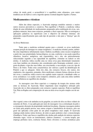 calma; de modo geral, o aconselhável é o equilíbrio entre alimentos, com maior 
tendência aos de Sattva e com a ingestão apenas eventual daqueles ligados a Tamas. 
Medicamentos e técnicas 
Além das dietas especiais, o Ayurveda emprega remédios naturais e muitos 
outros recursos preventivos e curativos. Para equilibrar o Prakriti, a medicina védica 
dispõe de uma infinidade de medicamentos preparados pela combinação de ervas, sais, 
produtos minerais, bem como extractos, pomadas e óleos especiais. Não se restringem a 
aplicações paliativas ou superficiais com o objectivo de eliminar sintomas: são 
preparados especificamente para cada tipo de paciente e não para a “doença” que ele 
apresenta. 
As Ervas Medicinais 
Tanto para a medicina ocidental quanto para a oriental, as ervas medicinais 
ocupam posição de destaque no campo terapêutico. A medicina oriental, porém, atribui­lhe 
uma importância infinitamente maior. Embora escolhidas como recurso terapêutico 
a partir das suas propriedades farmacológicas, ou seja, conforme a sua acção específica 
(diurética, laxativa, analgésica, anti espasmódica, etc.), elas são particularmente 
seleccionadas segundo a sua capacidade de equilibrar, estimular ou reduzir os três 
doshas. A medicina védica escolhe uma ou várias ervas para determinado tratamento 
com base também em elementos não considerados pela fitoterapia ocidental, como o 
gosto da planta, o tipo das suas folhas, seu crescimento, a sua estação, a sua cor, tipo de 
flores e de frutos. Todas estas características são valiosas a partir da identificação do 
Prakriti a que se adequam. Além dos chás, dos extractos frescos, dos sumos, dos 
emplastros, dos unguentos, pomadas, óleos medicinais e demais formas clássicas de uso 
das ervas, a medicina védica reserva um capítulo muito especial e detalhado sobre as 
ervas aromáticas e as usadas como temperos culinários, pois cada uma delas também 
exerce influência no equilíbrio dos dosahas. 
As massagens com óleos especiais e o emprego da terapia dos aromas estão 
entre as técnicas do Ayurveda. Outro importante meio terapêutico utilizado pelo 
Ayurveda são os óleos preparados com extractos vegetais especiais. Pode­se 
equilibrar 
Vat, Pitta ou Kapha com composições de uma ou árias ervas ou pelo simples uso de um 
12 
óleo vegetal, como o de amêndoa ou de gargelim, ao azeite de oliva ou óleos voláteis de 
sementes de flores. A sua aplicação por meio de massagens visa a estimulação da pele e 
a consequente absorção da propriedade medicinal da planta. Algumas massagens podem 
ser feitas pela própria pessoa, mas outras exigem a interferência de técnicos, pois em 
geral são aplicadas como parte de um plano terapêutico mais amplo. O Ayurveda 
emprega ainda muitas outras técnicas, de entre as quais podemos citar: a musicoterapia 
(Gandharva Veda), que busca o equilíbrio dos doshas pela audição de músicas especiais 
chamadas ragas, vocais ou instrumentais, cânticos (mantras); ­a 
aroma terapia, que 
emprega perfumes raros, essências florais, flores silvestres e resinas aromáticas para 
 