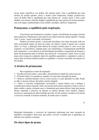 enviar sinais específicos aos doshas. De maneira geral, Vata é equilibrado por uma 
mistura de aromas quentes, doces e ácidos como manjericão, laranja, gerânio­rosa, 
cravo da Índia; Pitta é equilibrado por uma mistura de aromas doces e frios como 
sândalo, rosa menta e Jasmim; Kapha é equilibrado por uma mistura de aromas quentes, 
mas com toques condimentados como zimbro, eucalipto, cânfora e manjerona. 
Pranayama, o equilíbrio pela respiração. 
Uma técnica que harmoniza os doshas e regula a distribuição da energia cósmica 
pelo organismo. Pranayama é uma palavra de origem sânscrita: prana significa “energia 
vital” e yama, “acção, actividade, movimento”. 
Embora em termos gerais, o Ayurveda classifique cinco tipos de prana, cada um 
deles governando órgãos ou áreas do corpo, em síntese o prana é apenas um: o prana 
aéreo, ou Vayu, a principal fonte directa de energia cósmica para os seres vivos que 
respiram o ar atmosférico. Captado pelas vias respiratórias, é imediatamente distribuído 
pelo organismo; a sua carência ou má distribuição possibilita o surgimento de doenças a 
partir da desarmonia entre os doshas, que absorvem “vorazmente” prana. Uma vez que 
prana aéreo esteja em condições ideais de equilíbrio quantitativo e qualitativo, todos os 
outros tipos de Prana também tendem ao equilíbrio, o mesmo ocorrendo em relação aos 
três doshas. 
A técnica do pranayama 
Para regularizar o ritmo da respiração. 
1 – Escolha um local calmo e sem ruídos, de preferência isolado das outras pessoas. 
2 – O horário ideal é ao amanhecer, quando o ar está mais carregado de prana. 
3 – Sente­se 
confortavelmente com as costas erectas e os pés apoiados no chão. Feche 
os olhos e procure relaxar, deixando a mente tranquila. 
4 – Inicie o exercício comprimindo suavemente a narina direita com o polegar e 
exalando pela narina esquerda. Inale suavemente pela narina esquerda e feche­a 
com os 
dedos médio e anelar, exalando suave e lentamente pela narina direita. Inale pela narina 
direita, repetindo o processo de alternar as narinas durante cinco minutos. Depois, 
recoste­se 
e permaneça de olhos fechados por dois ou três minutos. Lembre­se 
de iniciar 
o exercício exalando e terminar inalando, de modo suave e normal 
13 
Realizado diariamente, o exercício de respiração polarizada traz uma sensação de 
equilíbrio, serenidade e bem­estar, 
que tende a crescer à medida que se aperfeiçoa ao 
método com a prática constante. 
Os cinco tipos de prana 
 