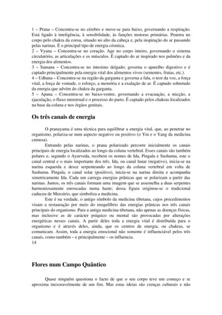 1 – Prana – Concentra­se 
no cérebro e move­se 
para baixo, governando a respiração. 
Está ligado à inteligência, à sensibilidade, às funções motoras primárias. Penetra no 
corpo pelo chakra da coroa, situado no alto da cabeça e, pela inspiração do ar passando 
pelas narinas. É o principal tipo de energia cósmica. 
2 – Vyana – Concentra­se 
no coração. Age no corpo inteiro, governando o sistema 
circulatório, as articulações e os músculos. É captado do ar inspirado nos pulmões e da 
energia dos alimentos. 
3 – Samana – Concentra­se 
no intestino delgado; governa o aparelho digestivo e é 
captado principalmente pela energia vital dos alimentos vivos (sementes, frutas, etc.). 
4 – Udhana – Concentra­se 
na região da garganta e governa a fala, o teor da voz, a força 
vital, a força de vontade, o esforço, a memória e a exalação de ar. É captado sobretudo 
da energia que advém do chakra da garganta. 
5 – Apana – Concentra­se 
no baixo­ventre, 
governando a evacuação, a micção, a 
ejaculação, o fluxo menstrual e o processo do parto. É captado pelos chakras localizados 
na base da coluna e nos órgãos genitais. 
Os três canais de energia 
O pranayama é uma técnica para equilibrar a energia vital, que, ao penetrar no 
organismo, polariza­se 
num aspecto negativo ou positivo (o Yin e o Yang da medicina 
cninesa). 
Entrando pelas narinas, o prana polarizado percorre inicialmente os canais 
principais de energia localizados ao longo da coluna vertebral. Esses canais são também 
polares e, segundo o Ayurveda, recebem os nomes de Ida, Pingala e Sushuma, este o 
canal central e o mais importante dos três. Ida, ou canal lunar (negativo), inicia­se 
na 
narina esquerda e desce serpenteando ao longo da coluna vertebral em volta de 
Sushuma. Pingala, o canal solar (positivo), inicia­se 
na narina direita e acompanha 
simetricamente Ida. Cada um carrega energias prânicas que se polarizam a partir das 
narinas. Juntos, os três canais formam uma imagem que se assemelha a duas serpentes 
harmoniosamente enroscadas numa haste; dessa figura originou­se 
o tradicional 
caduceu de Mercúrio, que simboliza a medicina. 
Este é na verdade, o antigo símbolo da medicina tibetana, cujos procedimentos 
visam a restauração por meio do reequilíbrio das energias prânicas nos três canais 
principais do organismo. Para a antiga medicina tibetana, não apenas as doenças físicas, 
mas inclusive as de carácter psíquico ou mental são provocadas por alterações 
energéticas nesses canais. A partir deles toda a energia vital é distribuída para o 
organismo e é através deles, ainda, que os centros de energia, ou chakras, se 
comunicam. Assim, toda a energia emocional não somente é influenciável pelos três 
canais, como também – e principalmente – os influencia. 
14 
Flores num Campo Quântico 
Quase ninguém questiona o facto de que o seu corpo teve um começo e se 
aproxima inexoravelmente de um fim. Mas estas ideias são crenças culturais e não 
 