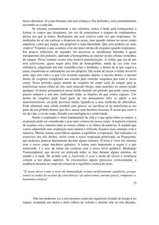 factos absolutos. O corpo humano não tem começo e fim definidos, está constantemente 
recriando­se 
a cada dia. 
Se estamos constantemente a nos criarmos, nunca é tarde para começarmos a 
formar os corpos que desejamos, em vez de cometermos o engano de continuarmos 
presos aos que já temos. Realizamos um acto criativo cada vez que respiramos. As 
moléculas do ar são caóticas e dispersas ao acaso, mas quando entram no nosso corpo 
adquirem, como por magia, um propósito e uma identidade. Que acto poderia ser mais 
criativo? Vejamos o que acontece com um único átomo de oxigénio quando respiramos. 
Em poucos milésimos de segundo, ele atravessa as membranas húmidas e quase 
transparentes dos pulmões, aderindo à hemoglobina no interior de das células vermelhas 
do sangue. Nesse instante ocorre uma notável transformação. A célula, que era de um 
tom azul­escuro, 
quase negro pela falta de hemoglobina, muda de cor com essa 
substância, adquirindo um tom vermelho­claro 
e brilhante; o átomo de ar que vagava a 
esmo, transforma­se 
subitamente em nós próprios. Ele acaba de cruzar o limite invisível 
entre algo sem vida e o que vive sessenta segundos depois, o mesmo átomo, o mesmo 
átomo de oxigénio completará um circuito pela corrente sanguínea por todo o nosso 
corpo. Nesse período, quase metade do oxigénio do corpo sairá do sangue para se 
transformar numa célula do rim, num músculo bíceps, num neurónio ou noutro tecido 
qualquer. O átomo permanecerá nesse tecido durante um período que pode variar entre 
poucos minutos e um ano, realizando todas as funções de que somos capazes. Um 
átomo de oxigénio pode fazer parte de um pensamento feliz se aderir a um 
neurotransmissor, ou pode provocar medo, ligando­se 
a uma molécula de adrenalina. 
Pode alimentar uma célula cerebral com glicose ou sacrificar­se 
ao transforma­se 
em 
parte de um glóbulo branco que deve atacar uma bactéria invasora. É assim que corre o 
rio da vida, o rio do corpo, fluindo com inteligência e criatividade. 
Sendo a respiração o ritmo fundamental da vida e o que apoia todos os outros, a 
respiração pode ser considerada o acto mais criativo do nosso corpo. A maneira correcta 
de respirar cria a sintonia entre as nossas células e os ritmos da natureza. À medida que 
vamos adquirindo uma respiração mais natural e refinada, ficamos mais armados com a 
natureza. Muitas rotinas ayurvédicas ajudam a equilibrar a respiração. São indicados os 
exercícios dos três doshas, assim como a suave respiração polarizada, ou Pranayama, 
que podemos praticar diariamente durante alguns minutos. O lema é viver em sintonia 
com o nosso corpo mecânico quântico. A rotina mais importante a seguir é a que 
transcende, é o acto de entrar em contacto com o nosso nível quântico: Meditação 
Transcendental, que deverá ser praticada todos os dias durante alguns minutos, de 
manhã e à tarde. De acordo com o Ayurveda, é esse o modo de elevar a existência 
comum a um plano superior. Se executarmos alguns processos correctamente, a 
tendência inerente ao corpo de conservar o equilíbrio cuidará do resto. 
“É nosso dever como o resto da humanidade sermos perfeitamente saudáveis, porque 
somos as ondas do oceano da consciência e ao adoecermos, mesmo pouco, rompemos a 
harmonia cósmica” 
15 
Não nos podemos ver a nós mesmos como um organismo isolado no tempo e no 
espaço, ocupando um metro e meio cúbico de volume e durante sete ou oito décadas. 
 