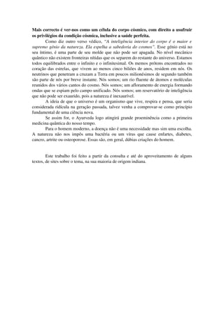 Mais correcto é ver­nos 
como um célula do corpo cósmico, com direito a usufruir 
os privilégios da condição cósmica, inclusive a saúde perfeita. 
Como diz outro verso védico, “A inteligência interior do corpo é o maior e 
supremo génio da natureza. Ela espelha a sabedoria do cosmos”. Esse génio está no 
seu íntimo, é uma parte de seu molde que não pode ser apagada. No nível mecânico 
quântico não existem fronteiras nítidas que os separem do restante do universo. Estamos 
todos equilibrados entre o infinito e o infinitesimal. Os memos prótons encontrados no 
coração das estrelas, que vivem ao menos cinco biliões de anos, residem em nós. Os 
neutrinos que penetram a cruzam a Terra em poucos milionésimos de segundo também 
são parte de nós por breve instante. Nós somos; um rio fluente de átomos e moléculas 
reunidos dos vários cantos do cosmo. Nós somos; um afloramento de energia formando 
ondas que se espiam pelo campo unificado. Nós somos; um reservatório de inteligência 
que não pode ser exaurido, pois a natureza é inexaurível. 
A ideia de que o universo é um organismo que vive, respira e pensa, que seria 
considerada ridícula na geração passada, talvez venha a comprovar­se 
como princípio 
fundamental de uma ciência nova. 
Se assim for, o Ayurveda logo atingirá grande proeminência como a primeira 
medicina quântica do nosso tempo. 
Para o homem moderno, a doença não é uma necessidade mas sim uma escolha. 
A natureza não nos impôs uma bactéria ou um vírus que cause enfartes, diabetes, 
cancro, artrite ou osteoporose. Essas são, em geral, dúbias criações do homem. 
Este trabalho foi feito a partir da consulta e até do aproveitamento de alguns 
textos, de sites sobre o tema, na sua maioria de origem indiana. 
 