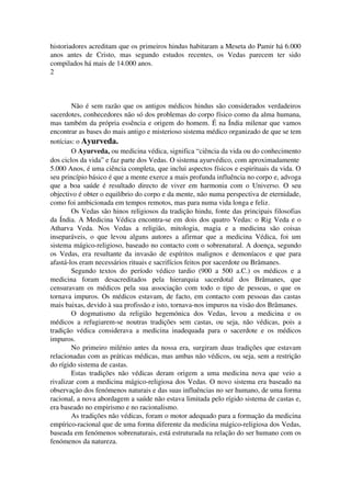 historiadores acreditam que os primeiros hindus habitaram a Meseta do Pamir há 6.000 
anos antes de Cristo, mas segundo estudos recentes, os Vedas parecem ter sido 
compilados há mais de 14.000 anos. 
2 
Não é sem razão que os antigos médicos hindus são considerados verdadeiros 
sacerdotes, conhecedores não só dos problemas do corpo físico como da alma humana, 
mas também da própria essência e origem do homem. É na Índia milenar que vamos 
encontrar as bases do mais antigo e misterioso sistema médico organizado de que se tem 
notícias: o Ayurveda. 
O Ayurveda, ou medicina védica, significa “ciência da vida ou do conhecimento 
dos ciclos da vida” e faz parte dos Vedas. O sistema ayurvédico, com aproximadamente 
5.000 Anos, é uma ciência completa, que inclui aspectos físicos e espirituais da vida. O 
seu princípio básico é que a mente exerce a mais profunda influência no corpo e, advoga 
que a boa saúde é resultado directo de viver em harmonia com o Universo. O seu 
objectivo é obter o equilíbrio do corpo e da mente, não numa perspectiva de eternidade, 
como foi ambicionada em tempos remotos, mas para numa vida longa e feliz. 
Os Vedas são hinos religiosos da tradição hindu, fonte das principais filosofias 
da Índia. A Medicina Védica encontra­se 
em dois dos quatro Vedas: o Rig Veda e o 
Atharva Veda. Nos Vedas a religião, mitologia, magia e a medicina são coisas 
inseparáveis, o que levou alguns autores a afirmar que a medicina Védica, foi um 
sistema mágico­religioso, 
baseado no contacto com o sobrenatural. A doença, segundo 
os Vedas, era resultante da invasão de espíritos malignos e demoníacos e que para 
afastá­los 
eram necessários rituais e sacrifícios feitos por sacerdote ou Brâmanes. 
Segundo textos do período védico tardio (900 a 500 a.C.) os médicos e a 
medicina foram desacreditados pela hierarquia sacerdotal dos Brâmanes, que 
censuravam os médicos pela sua associação com todo o tipo de pessoas, o que os 
tornava impuros. Os médicos estavam, de facto, em contacto com pessoas das castas 
mais baixas, devido à sua profissão e isto, tornava­nos 
impuros na visão dos Brâmanes. 
O dogmatismo da religião hegemónica dos Vedas, levou a medicina e os 
médicos a refugiarem­se 
noutras tradições sem castas, ou seja, não védicas, pois a 
tradição védica considerava a medicina inadequada para o sacerdote e os médicos 
impuros. 
No primeiro milénio antes da nossa era, surgiram duas tradições que estavam 
relacionadas com as práticas médicas, mas ambas não védicos, ou seja, sem a restrição 
do rígido sistema de castas. 
Estas tradições não védicas deram origem a uma medicina nova que veio a 
rivalizar com a medicina mágico­religiosa 
dos Vedas. O novo sistema era baseado na 
observação dos fenómenos naturais e das suas influências no ser humano, de uma forma 
racional, a nova abordagem a saúde não estava limitada pelo rígido sistema de castas e, 
era baseado no empirismo e no racionalismo. 
As tradições não védicas, foram o motor adequado para a formação da medicina 
empírico­racional 
que de uma forma diferente da medicina mágico­religiosa 
dos Vedas, 
baseada em fenómenos sobrenaturais, está estruturada na relação do ser humano com os 
fenómenos da natureza. 
 