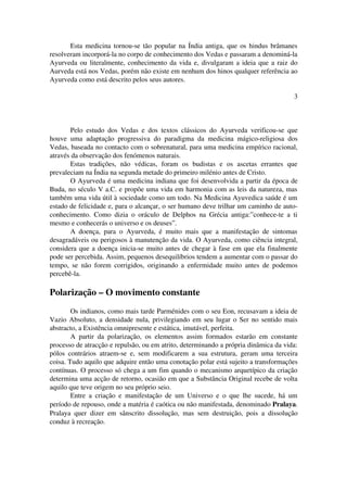 Esta medicina tornou­se 
tão popular na Índia antiga, que os hindus brâmanes 
resolveram incorporá­la 
no corpo de conhecimento dos Vedas e passaram a denominá­la 
Ayurveda ou literalmente, conhecimento da vida e, divulgaram a ideia que a raiz do 
Aurveda está nos Vedas, porém não existe em nenhum dos hinos qualquer referência ao 
Ayurveda como está descrito pelos seus autores. 
3 
Pelo estudo dos Vedas e dos textos clássicos do Ayurveda verificou­se 
que 
houve uma adaptação progressiva do paradigma da medicina mágico­religiosa 
dos 
Vedas, baseada no contacto com o sobrenatural, para uma medicina empírico racional, 
através da observação dos fenómenos naturais. 
Estas tradições, não védicas, foram os budistas e os ascetas errantes que 
prevaleciam na Índia na segunda metade do primeiro milénio antes de Cristo. 
O Ayurveda é uma medicina indiana que foi desenvolvida a partir da época de 
Buda, no século V a.C. e propõe uma vida em harmonia com as leis da natureza, mas 
também uma vida útil à sociedade como um todo. Na Medicina Ayuvedica saúde é um 
estado de felicidade e, para o alcançar, o ser humano deve trilhar um caminho de auto­conhecimento. 
Como dizia o oráculo de Delphos na Grécia antiga:”conhece­te 
a ti 
mesmo e conhecerás o universo e os deuses”. 
A doença, para o Ayurveda, é muito mais que a manifestação de sintomas 
desagradáveis ou perigosos à manutenção da vida. O Ayurveda, como ciência integral, 
considera que a doença inicia­se 
muito antes de chegar à fase em que ela finalmente 
pode ser percebida. Assim, pequenos desequilíbrios tendem a aumentar com o passar do 
tempo, se não forem corrigidos, originando a enfermidade muito antes de podemos 
percebê­la. 
Polarização – O movimento constante 
Os indianos, como mais tarde Parménides com o seu Eon, recusavam a ideia de 
Vazio Absoluto, a densidade nula, privilegiando em seu lugar o Ser no sentido mais 
abstracto, a Existência omnipresente e estática, imutável, perfeita. 
A partir da polarização, os elementos assim formados estarão em constante 
processo de atracção e repulsão, ou em atrito, determinando a própria dinâmica da vida: 
pólos contrários atraem­se 
e, sem modificarem a sua estrutura, geram uma terceira 
coisa. Tudo aquilo que adquire então uma conotação polar está sujeito a transformações 
contínuas. O processo só chega a um fim quando o mecanismo arquetípico da criação 
determina uma acção de retorno, ocasião em que a Substância Original recebe de volta 
aquilo que teve origem no seu próprio seio. 
Entre a criação e manifestação de um Universo e o que lhe sucede, há um 
período de repouso, onde a matéria é caótica ou não manifestada, denominado Pralaya. 
Pralaya quer dizer em sânscrito dissolução, mas sem destruição, pois a dissolução 
conduz à recreação. 
 