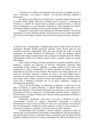 A Essência Una, infinita e desconhecida existe em toda a eternidade, que ora é 
activa – Manvatara ­ora 
é passiva – Pralaya – em sucessões alternadas, regulares e 
harmoniosas. 
Ao iniciar­se 
um período de actividade dá­se 
a expansão daquela Essência Una 
do mesmo modo, quando sobrevém a condição passiva, efectua­se 
a contracção da 
Essência e, a anterior da criação desfaz­se 
gradual e progressivamente, o universo 
visível desintegra­se, 
os seus elementos dispersam­se. 
Uma expiração da Essência 
desconhecida produz o mundo (o universo), uma inspiração fá­lo 
desaparecer. 
Peregrino é o nome dado à nossa Mônada (ser individual) durante o seu ciclo de 
encarnações. É o único Princípio imortal e eterno que existe em nós, sendo uma parcela 
indivisível do todo integral, o Espírito Universal, de onde emana e no qual é absorvido 
4 
no final do ciclo. A peregrinação é obrigatória para todas as almas através do Ciclo da 
Encarnação. Nenhum Buddhi puramente espiritual (Alma Divina) pode ter uma 
existência consciente independente antes que haja passado por todas as formas 
elementares do mundo fenomenal do Manvatara, à custa dos próprios esforços 
regulados pelo karma, escalando assim todos os degraus de inteligência, desde o Manas 
(entendimento) inferior até ao Manas superior; desde o mineral a planta ao Arcanjo 
mais sublime. 
Neste estágio de Pralaya as Gunas encontram­se 
em perfeito equilíbrio, todas as 
potências e energias que aparecem no Universo manifestado, repousam numa 
inactividade; porém, quando o equilíbrio se rompe, produz­se 
uma forma, uma 
manifestação e, toda a manifestação ou forma é produto da Prakriti em que há 
predomínio de uma sobre as duas restantes. Nem Sattava nem Tamas podem por si só 
entrar em actividade; requerem o impulso do motor e da acção (Rajas) para se 
colocarem em movimento e desenvolver as suas propriedades características. Vimos, 
deste modo, como é sempre a paixão ou desejo que catapulta para a manifestação (e, 
assim, para o fenómeno encarnador, por via do apego, rompendo a unidade ou 
homogeneidade primordial. 
Cessa o Estado de Pralaya, de Abstracção ou Repouso. A partir daí, os dois 
pólos da Natureza, o espírito (Purusha) e a matéria (Prakriti) “agindo sobre as três 
Gunas dão origem aos “cinco Grandes Elementos” que são a base e a causa do Universo 
Fenomenal em todas as numerosas e constantemente mutáveis formas e aparências”. 
Purusha fornece a energia a Prakriti através das três Gunas, procedendo de Prakriti os 
Tattvas ou princípios. 
Constatamos, igualmente, como todo o ser, todo o fenómeno ou toda a 
movimentação existente no universo manifestado corresponde à expressão 
predominante de uma ou duas das Gunas. É assim com o ser humano e com cada um 
dos seus pensamentos, sentimentos, acções, palavras, escolhas ou graus evolutivos; é 
assim com os animais ou as plantas; é assim com todas as formas materiais. 
É relativamente fácil reconhecer o homem tamásico: caracteriza­se 
pela sua 
letargia, pela sua insensibilidade, pela lentidão e inanimidade das reacções psicológicas, 
pela reacção quase exclusiva a estímulos brutais ou grosseiros, que são aqueles que lhe 
agradam e despertam interesse. É o néscio conformado. Este tipo de ser humano vai ser 
 