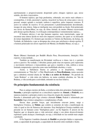 oportunamente e progressivamente despertado pelos choques rajásicos que, nesse 
sentido, são úteis e necessários. 
O homem rajásico, que hoje predomina, sobretudo, nos meios mais urbanos e 
cosmopolitas, é ávido, passional e egoísta, insaciável na busca de coisas para o seu eu 
pessoal, sempre agitado e excitado, embora à superfície, pelos impactos externos. É 
activo no sentido de reactivo. O seu pensamento é predominantemente desordenado, 
incapaz de uma síntese. Julga­se 
inteligente mas está perdido na ilusão. Está polarizado 
nos níveis de Kama­Mnas, 
ou seja, da Alma Animal, da mente (Manas) escravizada 
pelo desejo egoísta (Kama). A civilização contemporânea é eminentemente rejásica… 
O homem sáttvico é um tipo humano superior, mais interiorizado, capaz de 
encontrar uma síntese lúcida no meio dos impactos externos, dos quais se vai deixando 
de tornar dependente. É o homem que encontra os Valores da Harmonia, da Justiça, da 
Verdade, da Sabedoria, e que se desapega das coisas que satisfazem o desejo egoísta. É 
o homem polarizado nos níveis superiores do Mental, em Buddni­Manas, 
ou seja, a 
5 
Mente (Manas) iluminada por Buddhi (Razão Pura, Discernimento, Intuição). Pelo 
exposto, é uma raridade… 
Também na manifestação da Divindade verifica­se 
o ritmo, isto é, o período 
activo e passivo. Na verdade, o Absoluto jamais pode estar em repouso, pois representa 
o movimento intrínseco e transcendente, que gera e mantém a vida, embora a nossa 
limitada compreensão o perceba como uma imobilidade absoluta, o vazio. 
Assim, a Substância Eterna se polariza e se despolariza, voltando 
constantemente ao “Não­Ser”, 
o Não Manifestado ou Para­Brahmam, 
numa sucessão 
que a sabedoria oriental chama de “os dias e as noites de Brahma”. No período da 
“noite Brahma”, a vida entra em latência, ou numa condição absoluta; no “dia de 
Brahma, a vida acorda para a actividade, entrando na sua fase relativa. 
Os princípios fundamentais da existência 
Para os antigos mestres da Índia, a existência tinha dois princípios fundamentais: 
Purusha, o principio espiritual ou a consciência superior ou Atmam; e Prakriti, ou a 
natureza material, o principio criativo ou a força de criação dos mundos físicos. 
Purusha é alimentado pelo fogo cósmico chamado Fohat; Prakriti é alimentado por 
Kundalini, fogo cósmico antagónico e complementar a Foaht. 
Dessas duas grandes forças, que inicialmente estavam juntas, surge a 
Inteligência Cósmica, ou Mahat, que contém as sementes de toda a manifestação da 
vida e à qual as leis da Natureza são inerentes. Esta Inteligência Cósmica também está 
presente no ser humano como “Inteligência pura”, ou Eu Superior. É através do Eu 
Superior que se desperta para a vida universal, atinge o seu pleno desenvolvimento 
espiritual e pode alcançar a iluminação, ou seja, a felicidade no seu sentido mais amplo 
e profundo. 
O Eu Superior é também chamado de Buddhi ou princípio búdico e representa, 
ainda, a capacidade de percepção, a capacidade de discernir entre realidade e ilusão. 
 