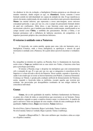 Ao obedecer às leis da evolução, a Inteligência Cósmica projecta­se 
em direcção aos 
mundos materiais, dando origem ao ego, ou Ahamkara. Assim, somente o nosso 
limitado sentido de individualidade nos separa da unidade da vida. O ego manifesta­se 
através da mente condicionada, de um estado de consciência mais grosseiro denominado 
Manas (ou mental inferior), que representa a nossa auto­imagem, 
nosso universo 
conceptual particular, e que, por sua vez, cria o campo do pensamento limitado dentro 
do qual nos confinamos. Além disso, o ego funciona como uma ponte para o 
inconsciente colectivo, que é também uma dimensão condicionante, manifestando­se 
no 
campo mental como Chitta, o turbilhão dos pensamentos. Devido a Chitta, o ser 
humano permanece sob a influência de latências ancestrais, de compulsões e de 
impulsos passionais próprios das consciências inferiores. 
O retorno à unidade com a Natureza 
O Ayurveda, em contra partida, aponta para uma vida em harmonia com a 
Inteligência Cósmica, onde a nossa inteligência se aperfeiçoa e através da qual 
retornamos à unidade com a Natureza. Só a partir dela é possível encontrar o verdadeiro 
6 
Eu, mergulhar no domínio do espírito; ou Purusha. Este é o fundamento do Ayurveda, 
assim como o Yoga que também tem as suas raízes nos Vedas, e funciona como base 
para a psicologia ayurvédica. 
O retorno a Purusha exige o despertar da inteligência que está constantemente 
sob o comando do ego. É o ego, por sua vez, que se antagoniza à consciência do Eu 
Superior e é a base de todo o desvio da Natureza. Nesse sentido, segundo o Ayurveda, a 
saúde é um estado que só existe se houver harmonia com Prakriti, a natureza fenomenal. 
A doença ou Vikruti, é gerada pela condição artificial de distanciamento da Natureza; 
assim, segundo o Ayurveda todas as moléstias, excepto aquelas que ocorrem por 
acidente, são provocadas por desequilíbrios resultantes de um estágio inferior da 
consciência individual. 
Gunas 
Gunas, são as três qualidades da matéria. Atributos fundamentais da Natureza, 
as gunas são a fonte de todas as características que associamos ao ser humano. Gunas 
são condições segundo as quais a matéria cósmica surge e se desenvolve. A matéria da 
qual o universo é feito em qualquer de seus estados, resulta de uma combinação de três 
qualidades: Sattva (ritmo), Rajas (movimento), Tamas (inércia.). 
No nível físico, Sattva é harmonia; Rajas é actividade; Tamas é inércia. 
No nível mental, Sattava é verdade; Rajas é paixão; Tamas é indifrença. 
Segundo o BhagavadGita 5 – São estes atributos que vinculam a alma ao corpo 
ou o Espírito à matéria. 
 